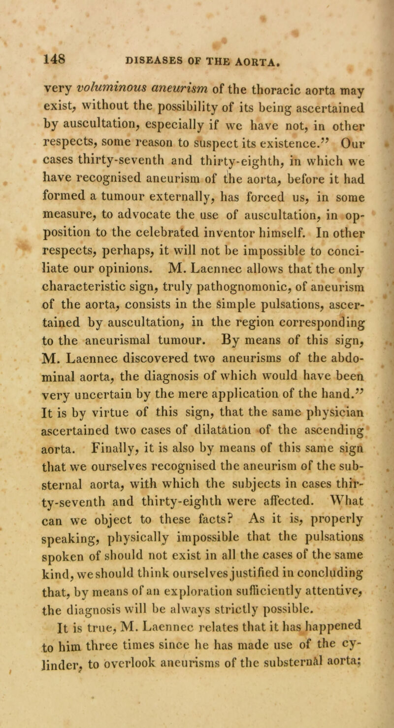very voluminous aneurism of the thoracic aorta may exists without the possibility of its being ascertained by auscultation^ especially if we have not, in other respects, some reason to suspect its existence.Our cases thirty-seventh and thirty-eighth, in which we have recognised aneurism of the aorta, before it had formed a tumour externally, has forced us, in some measure, to advocate the use of auscultation, in op- position to the celebrated inventor himself. In other respects, perhaps, it will not be impossible to conci- liate our opinions. M. Laennec allows that the only characteristic sign, truly pathognomonic, of aneurism of the aorta, consists in the Simple pulsations, ascer- tained by auscultation, in the region corresponding to the aneurismal tumour. By means of this sign, M. Laennec discovered two aneurisms of the abdo- minal aorta, the diagnosis of which would have been very uncertain by the mere application of the hand.^^ It is by virtue of this sign, that the same physician ascertained two cases of dilatation of the ascending aorta. Finally, it is also by means of this same sign that we ourselves recognised the aneurism of the sub- sternal aorta, with which the subjects in cases thir- ty-seventh and thirty-eighth were affected. What can we object to these facts? As it is, properly speaking, physically impossible that the pulsations spoken of should not exist in all the cases of the same kind, weshould think ourselves justified in concluding that, by means of an exploration sufficiently attentive, the diagnosis will be always strictly possible. It is true, M. Laennec relates that it has happened to him three times since he has made use of the cy- linder, to overlook aneurisms of the substern/il aorta;