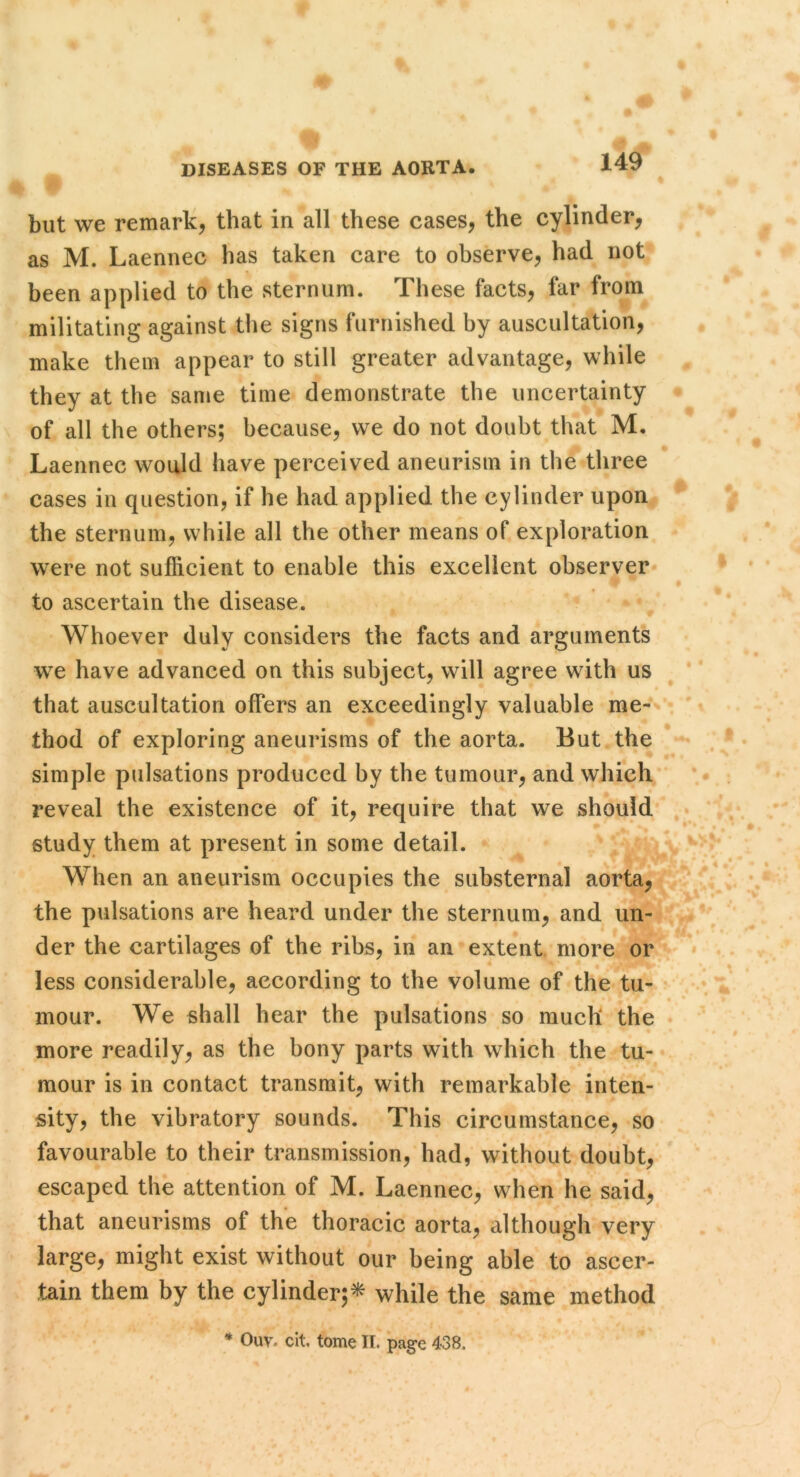 but we remarli, that in all these cases, the cylinder, as M. Laennec has taken care to observe, had not been applied to the sternum. These facts, far from militating against the signs furnished by auscultation, make them appear to still greater advantage, while they at the same time demonstrate the uncertainty of all the others; because, we do not doubt that M. Laennec would have perceived aneurism in the three cases in question, if he had applied the cylinder upon^ the sternum, while all the other means of exploration were not sufficient to enable this excellent observer* to ascertain the disease. ^ • Whoever duly considers the facts and arguments we have advanced on this subject, will agree with us that auscultation offers an exceedingly valuable me-' thod of exploring aneurisms of the aorta. But the simple pulsations produced by the tumour, and which reveal the existence of it, require that we should study them at present in some detail. » ^ When an aneurism occupies the siibsternal aorta, the pulsations are heard under the sternum, and un- der the cartilages of the ribs, in an’extent more or less considerable, according to the volume of the tu- mour. We shall hear the pulsations so much the more readily, as the bony parts with which the tu- mour is in contact transmit, with remarkable inten- sity, the vibratory sounds. This circumstance, so favourable to their transmission, had, without doubt, escaped the attention of M. Laennec, when he said, that aneurisms of the thoracic aorta, although very large, might exist without our being able to ascer- tain them by the cylinder;^ while the same method * Ouv. cit, tome II. page 438.