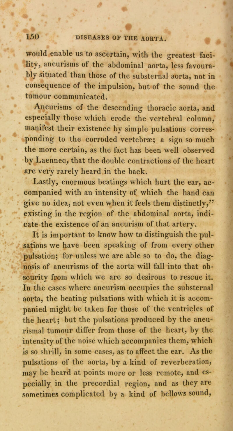 would enable us to ascertain^ with the greatest faci- lity^ aneurisms of the abdominal aorta^ less favoura- bly situated than those of the substernal aorta, not in consequence of the impulsion, but of the sound the tumour communicated. Aneurisms of the descending thoracic aorta, and especially those which erode the vertebral column, manifest their existence by simple pulsations corres- ponding to the corroded vertebrae; a sign so much the more certain, as the fact has been well observed by Laennec^ that the double contractions of the heart are very rarely heard in the back. Lastly, enormous beatings which hurt the ear, ac- companied with an intensity of which the hand can give no idea, not even when it feels them distinctly,^^ existing in the region of the abdominal aorta, indi- cate the existence of an aneurism of that artery. It is important to know how to distinguish the pul- sations we have been speaking of from every other pulsation; for unless we are able so to do, the diag- nosis of aneurisms of the aorta will fall into that ob- scurity from which we are so desirous to rescue it. In the cases where aneurism occupies the substernal aorta, the beating pulsations with which it is accom- panied might be taken for those of the ventricles of the heart; but the pulsations produced by the aneu- rismal tumour differ from those of the heart, by the intensity of the noise which accompanies them, which is so shrill, in some cases, as to affect the ear. As the pulsations of the aorta, by a kind of reverberation, may be heard at points more or less remote, and es- pecially in the precordial region, and as they are sometimes complicated by a kind of bellows sound,