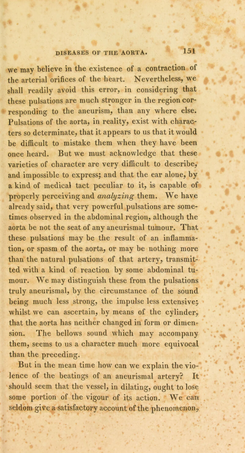 we may believe in the existence of a contraction of the arterial orifices of the heart. Nevertheless, we shall readily avoid this error, in considering that these pulsations are much stronger in the region cor- responding to the aneurism, than any where else. Pulsations of the aorta, in reality, exist with charac- ters so determinate, that it appears to us that it would be difficult to mistake them when they have been once heard. But we must acknowledge that these varieties of character are very difficult to describe, and impossible to express; and that the ear alone, by a kind of medical tact peculiar to it, is capable of properly perceiving and analyzing them. We have already said, that very powerful pulsations are some- times observed in the abdominal region, although the aorta be not the seat of any aneurismal tumour. That these pulsations may be the result of an inflamma- tion, or spasm of the aorta, or may be nothing more than the natural pulsations of that artery, transmit- ted with a kind of reaction by some abdominal tu- mour. We may distinguish these from the pulsations truly aneurismal, by the circumstance of the sound being much less strong, the impulse less extensive^ whilst we can ascertain, by means of the cylinder, that the aorta has neither changed in form or dimen- sion. The bellows sound which may accompany them, seems to us a character much more equivocal than the preceding. But in the mean time how can we explain the vio- lence of the beatings of an aneurismal artery? It should seem that the vessel, in dilating, ought to lose some portion of the vigour of its action. We can seldom give a satisfactory account of the phenomenon;^