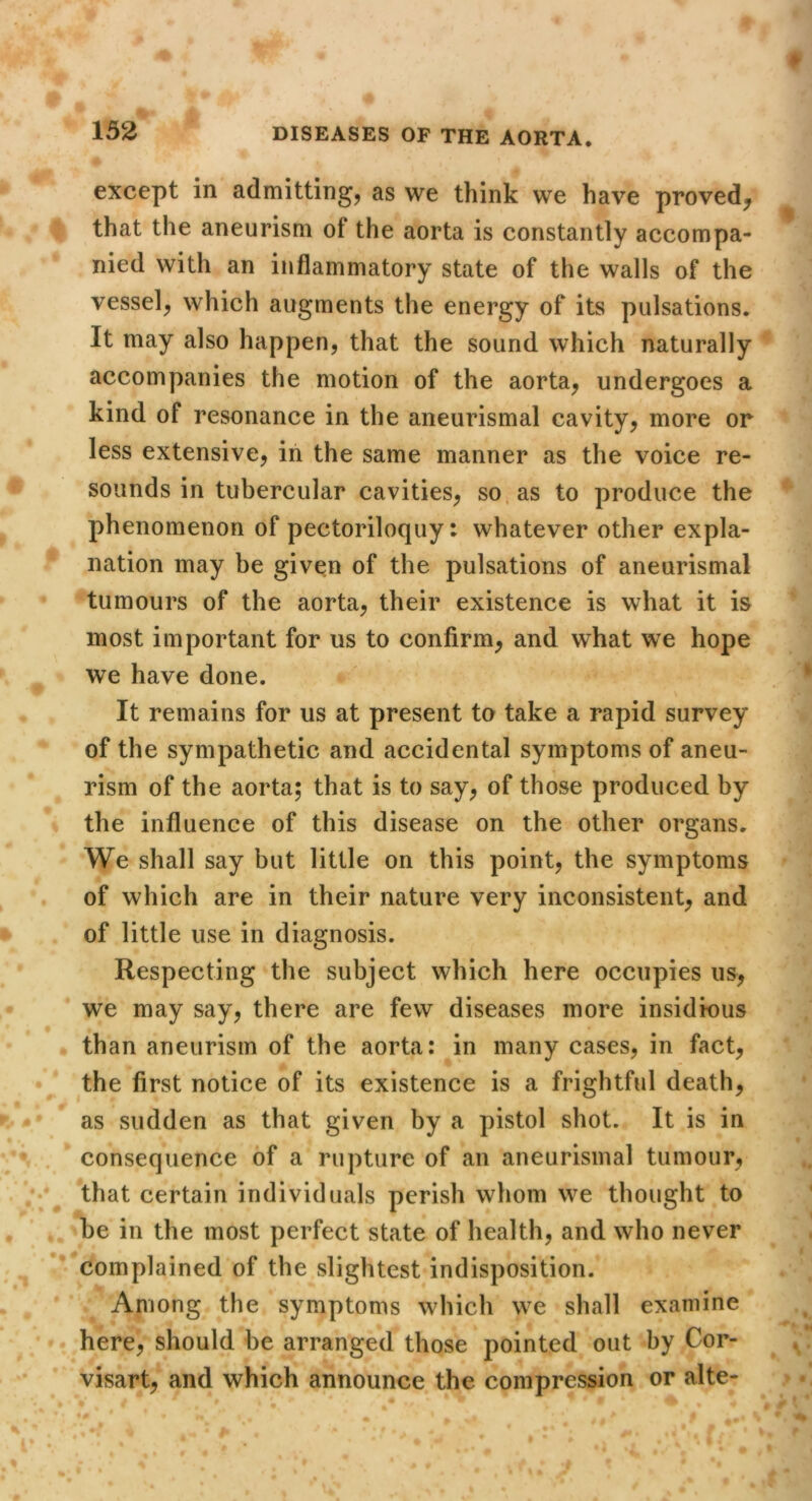except in admitting^ as we think we have proved^ that the aneurism of the aorta is constantly accompa- nied with an inflammatory state of the walls of the vessel, which augments the energy of its pulsations. It may also happen, that the sound which naturally accompanies the motion of the aorta, undergoes a kind of resonance in the aneurismal cavity, more or less extensive, in the same manner as the voice re- sounds in tubercular cavities, so, as to produce the phenomenon of pectoriloquy: whatever other expla- nation may be given of the pulsations of aneurismal tumours of the aorta, their existence is what it is most important for us to confirm, and what we hope we have done. It remains for us at present to take a rapid survey of the sympathetic and accidental symptoms of aneu- rism of the aorta; that is to say, of those produced by the influence of this disease on the other organs. We shall say but little on this point, the symptoms of which are in their nature very inconsistent, and of little use in diagnosis. Respecting the subject which here occupies us, we may say, there are few diseases more insidious than aneurism of the aorta: in many cases, in fact, the first notice of its existence is a frightful death, as sudden as that given by a pistol shot. It is in consequence of a rupture of an aneurismal tumour, that certain individuals perish whom we thought to be in the most perfect state of health, and who never complained of the slightest indisposition. Among the symptoms which we shall examine here, should be arranged those pointed out by Cor- visart, and which announce the compression or alte-