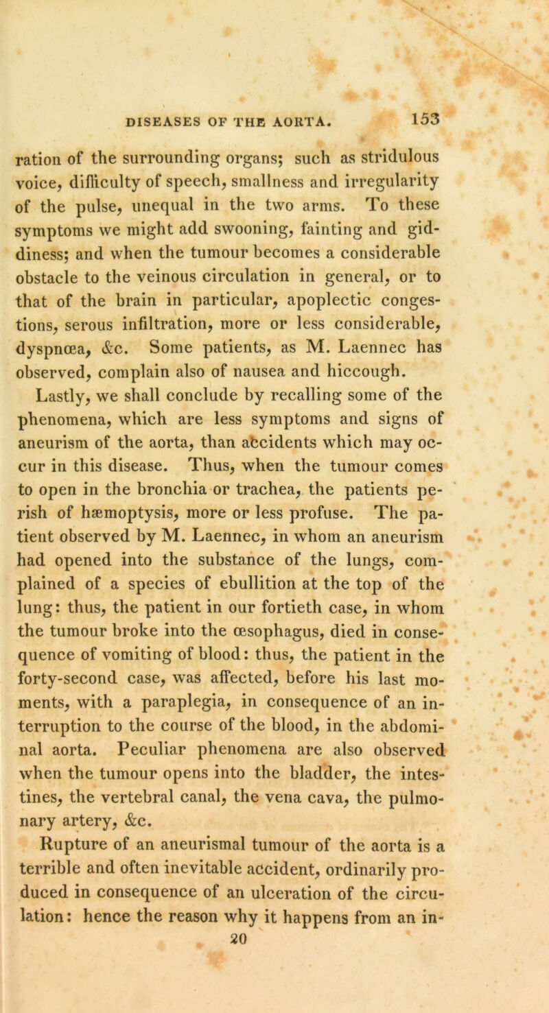 DISEASES OF THE AORTA, 153 ration of the surrounding organs; such as stridulous voice^ difliculty of speech, smallness and irregularity of the pulse, unequal in the two arms. To these symptoms we might add swooning, fainting and gid- diness; and when the tumour becomes a considerable obstacle to the veinous circulation in general, or to that of the brain in particular, apoplectic conges- tions, serous infiltration, more or less considerable, dyspnoea, &c. Some patients, as M. Laennec has observed, complain also of nausea and hiccough. Lastly, we shall conclude by recalling some of the phenomena, which are less symptoms and signs of aneurism of the aorta, than accidents which may oc- cur in this disease. Thus, when the tumour comes to open in the bronchia or trachea, the patients pe- rish of haemoptysis, more or less profuse. The pa- tient observed by M. Laennec, in whom an aneurism had opened into the substance of the lungs, com- plained of a species of ebullition at the top of the lung: thus, the patient in our fortieth case, in whom the tumour broke into the oesophagus, died in conse- quence of vomiting of blood: thus, the patient in the forty-second case, was affected, before his last mo- ments, with a paraplegia, in consequence of an in- terruption to the course of the blood, in the abdomi- nal aorta. Peculiar phenomena are also observed when the tumour opens into the bladder, the intes- tines, the vertebral canal, the vena cava, the pulmo- nary artery, &c. Rupture of an aneurismal tumour of the aorta is a terrible and often inevitable accident, ordinarily pro- duced in consequence of an ulceration of the circu- lation : hence the reason why it happens from an in- 20