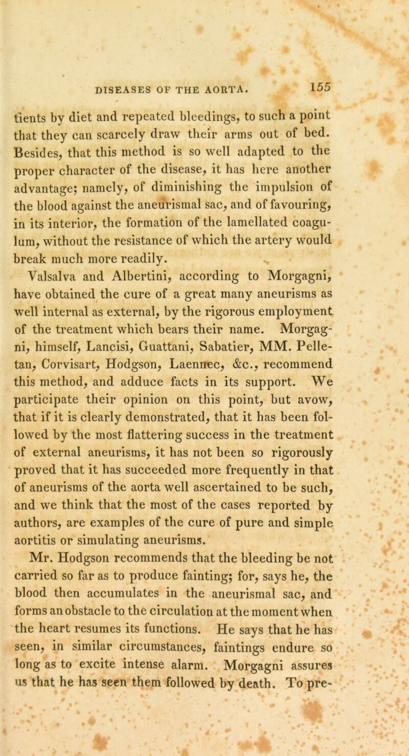 tients by diet and repeated bleedings, to such a point that they can scarcely draw their arms out of bed. Besides, that this method is so well adapted to the proper character of the disease, it has here another advantage; namely, of diminishing the impulsion of the blood against the aneiirismal sac, and of favouring, in its interior, the formation of the lamellated coagu- lum, without the resistance of which the artery would break much more readily. Valsalva and Albertini, according to Morgagni, have obtained the cure of a great many aneurisms as well internal as external, by the rigorous employment of the treatment which bears their name. Morgag- ni, himself, Lancisi, Guattani, Sabatier, MM. Pelle- tan, Corvisart, Hodgson, Laenirec, &c., recommend this method, and adduce facts in its support. We participate their opinion on this point, but avow, that if it is clearly demonstrated, that it has been fol- lowed by the most flattering success in the treatment of external aneurisms, it has not been so rigorously ■ proved that it has succeeded more frequently in that of aneurisms of the aorta well ascertained to be such, and we think that the most of the cases reported by authors, are examples of the cure of pure and simple aortitis or simulating aneurisms. Mr. Hodgson recommends that the bleeding be not carried so far as to produce fainting; for, says he, the blood then accumulates in the aneurismal sac, and forms an obstacle to the circulation at the moment when 'the heart resumes its functions. He says that he has seen, in similar circumstances, faintings endure so long as to excite intense alarm. Morgagni assures us that he has seen them followed by death. To pre-