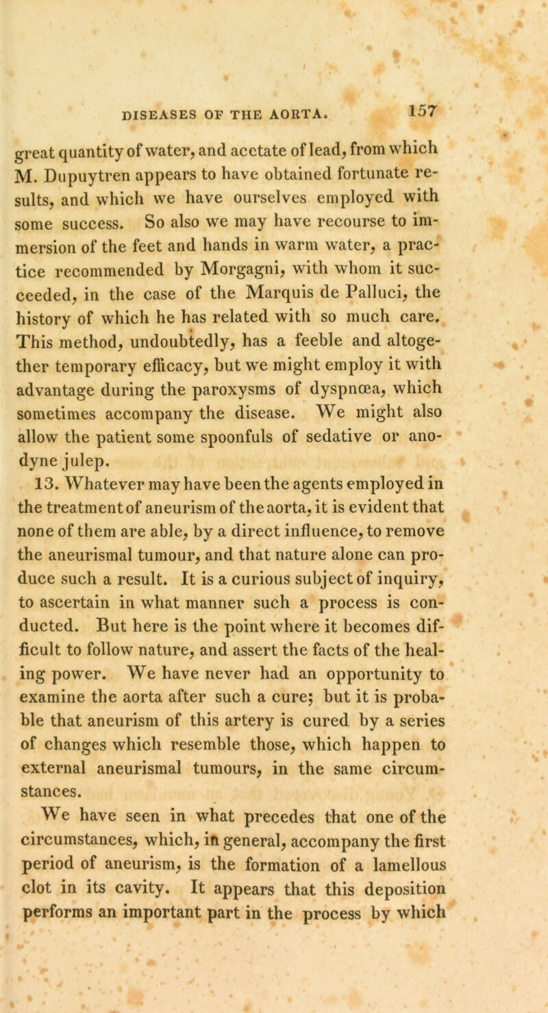 DISEASES OF THE AORTA. 157 great quantity of water^ and acetate of lead, from which M. Dupuytren appears to have obtained fortunate re- sults, and which we have ourselves employed with some success. So also we may have recourse to im- mersion of the feet and hands in warm water, a prac- tice recommended by Morgagni, with whom it suc- ceeded, in the case of the Marquis de Palluci, the history of which he has related with so much care. This method, undoubtedly, has a feeble and altoge- ther temporary efficacy, but we might employ it with advantage during the paroxysms of dyspnoea, which sometimes accompany the disease. We might also allow the patient some spoonfuls of sedative or ano- dyne julep. 13. Whatever may have been the agents employed in the treatment of aneurism of the aorta, it is evident that none of them are able, by a direct influence, to remove the aneurismal tumour, and that nature alone can pro- duce such a result. It is a curious subject of inquiry, to ascertain in what manner such a process is con- ducted. But here is the point where it becomes dif- ficult to follow nature, and assert the facts of the heal- ing power. We have never had an opportunity to examine the aorta after such a cure; but it is proba- ble that aneurism of this artery is cured by a series of changes which resemble those, which happen to external aneurismal tumours, in the same circum- stances. We have seen in what precedes that one of the circumstances, which, in general, accompany the first period of aneurism, is the formation of a lamellous clot in its cavity. It appears that this deposition performs an important part in the process by which