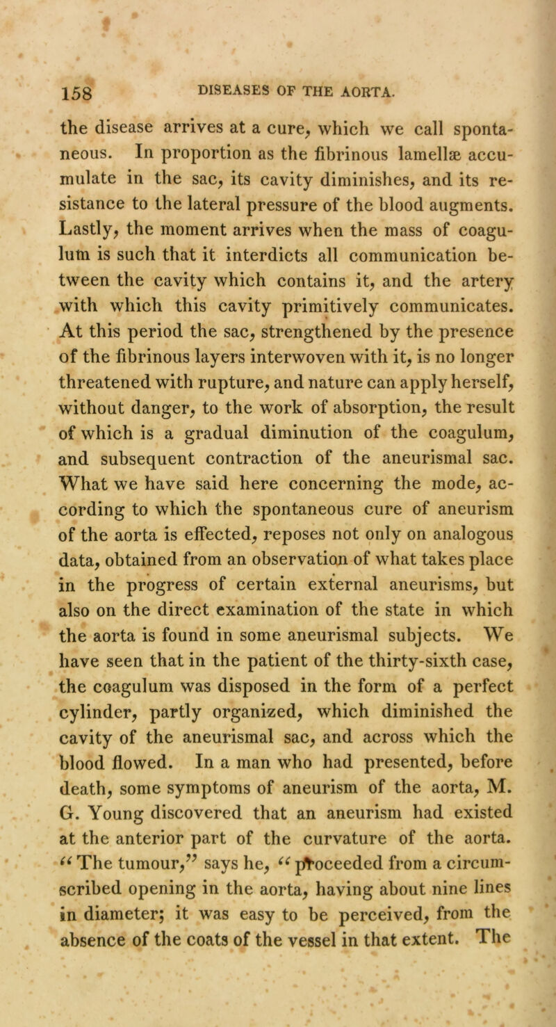 the disease arrives at a cure^ which we call sponta- neous. In proportion as the fibrinous lamellse accu- mulate in the sac^ its cavity diminishes^ and its re- sistance to the lateral pressure of the blood augments. Lastly^ the moment arrives when the mass of coagu- lum is such that it interdicts all communication be- tween the cavity which contains it^ and the artery .with which this cavity primitively communicates. At this period the sac^ strengthened by the presence of the fibrinous layers interwoven with it, is no longer threatened with rupture^ and nature can apply herself, without danger, to the work of absorption, the result of which is a gradual diminution of the coagulum, and subsequent contraction of the aneurismal sac. What we have said here concerning the mode, ac- cording to which the spontaneous cure of aneurism of the aorta is effected, reposes not only on analogous data, obtained from an observation of what takes place in the progress of certain external aneurisms, but also on the direct examination of the state in which the aorta is found in some aneurismal subjects. We have seen that in the patient of the thirty-sixth case, the coagulum was disposed in the form of a perfect cylinder, partly organized, which diminished the cavity of the aneurismal sac, and across which the blood flowed. In a man who had presented, before death, some symptoms of aneurism of the aorta, M. G. Young discovered that an aneurism had existed at the anterior part of the curvature of the aorta. The tumour,^^ says he, pflfoceeded from a circum- scribed opening in the aorta, having about nine lines in diameter; it was easy to be perceived, from the absence of the coats of the vessel in that extent. The