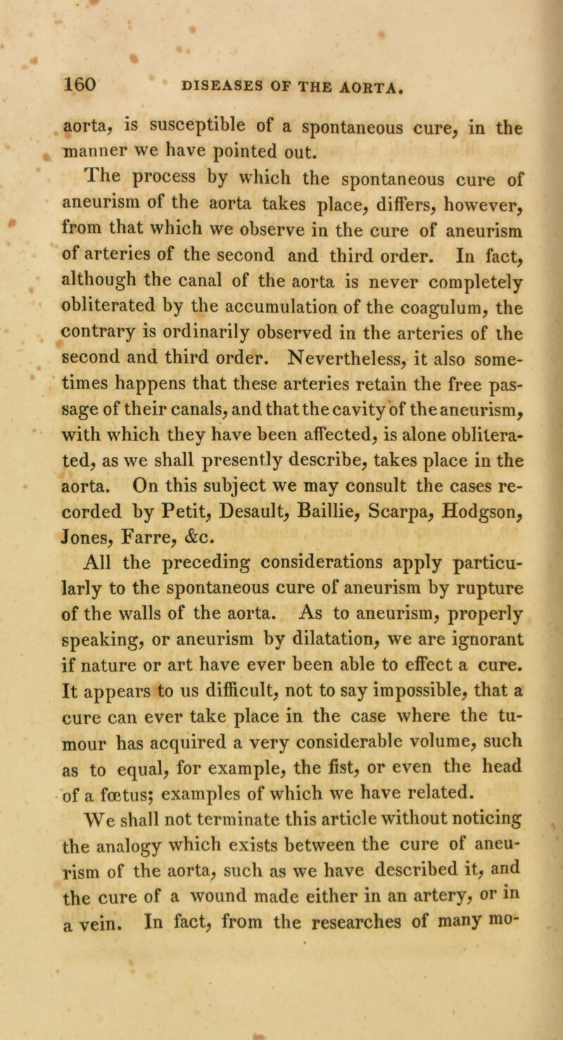 aorta^ is susceptible of a spontaneous cure^ in the , manner we have pointed out. The process by which the spontaneous cure of aneurism of the aorta takes place^ differs^ however, from that which we observe in the cure of aneurism of arteries of the second and third order. In fact, although the canal of the aorta is never completely obliterated by the accumulation of the coagulum, the contrary is ordinarily observed in the arteries of the second and third order. Nevertheless, it also some- times happens that these arteries retain the free pas- sage of their canals, and that the cavity of the aneurism, with which they have been affected, is alone oblitera- ted, as we shall presently describe, takes place in the aorta. On this subject we may consult the cases re- corded by Petit, Desault, Baillie, Scarpa, Hodgson, Jones, Farre, &c. All the preceding considerations apply particu- larly to the spontaneous cure of aneurism by rupture of the walls of the aorta. As to aneurism, properly speaking, or aneurism by dilatation, we are ignorant if nature or art have ever been able to effect a cure. It appears to us difficult, not to say impossible, that a cure can ever take place in the case where the tu- mour has acquired a very considerable volume, such as to equal, for example, the fist, or even the head • of a foetus; examples of which we have related. We shall not terminate this article without noticing the analogy which exists between the cure of aneu- rism of the aorta, such as we have described it, and the cure of a wound made either in an artery, or in a vein. In fact, from the researches of many mo-