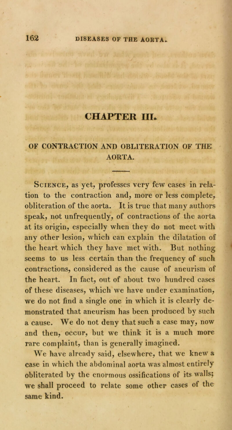CHAPTER III. » OF CONTRACTION AND OBLITERATION OF THE AORTA. Science, as yet, professes very few cases in rela- tion to the contraction and, more or less complete, obliteration of the aorta. It is true that many authors speak, not unfrequently, of contractions of the aorta at its origin, especially when they do not meet with any other lesion, which can explain the dilatation of the heart which they have met with. But nothing seems to us less certain than the frequency of such contractions, considered as the cause of aneurism of the heart. In fact, out of about two hundred cases of these diseases, which we have under examination, we do not find a single one in which it is clearly de- monstrated that aneurism has been produced by such a cause. We do not deny that such a case may, now and then, occur, but we think it is a much more rare complaint, than is generally imagined. We have already said, elsewhere, that we knew a case in which the abdominal aorta was almost entirely obliterated by the enormous ossifications of its walls; we shall proceed to relate some other cases of the same kind.