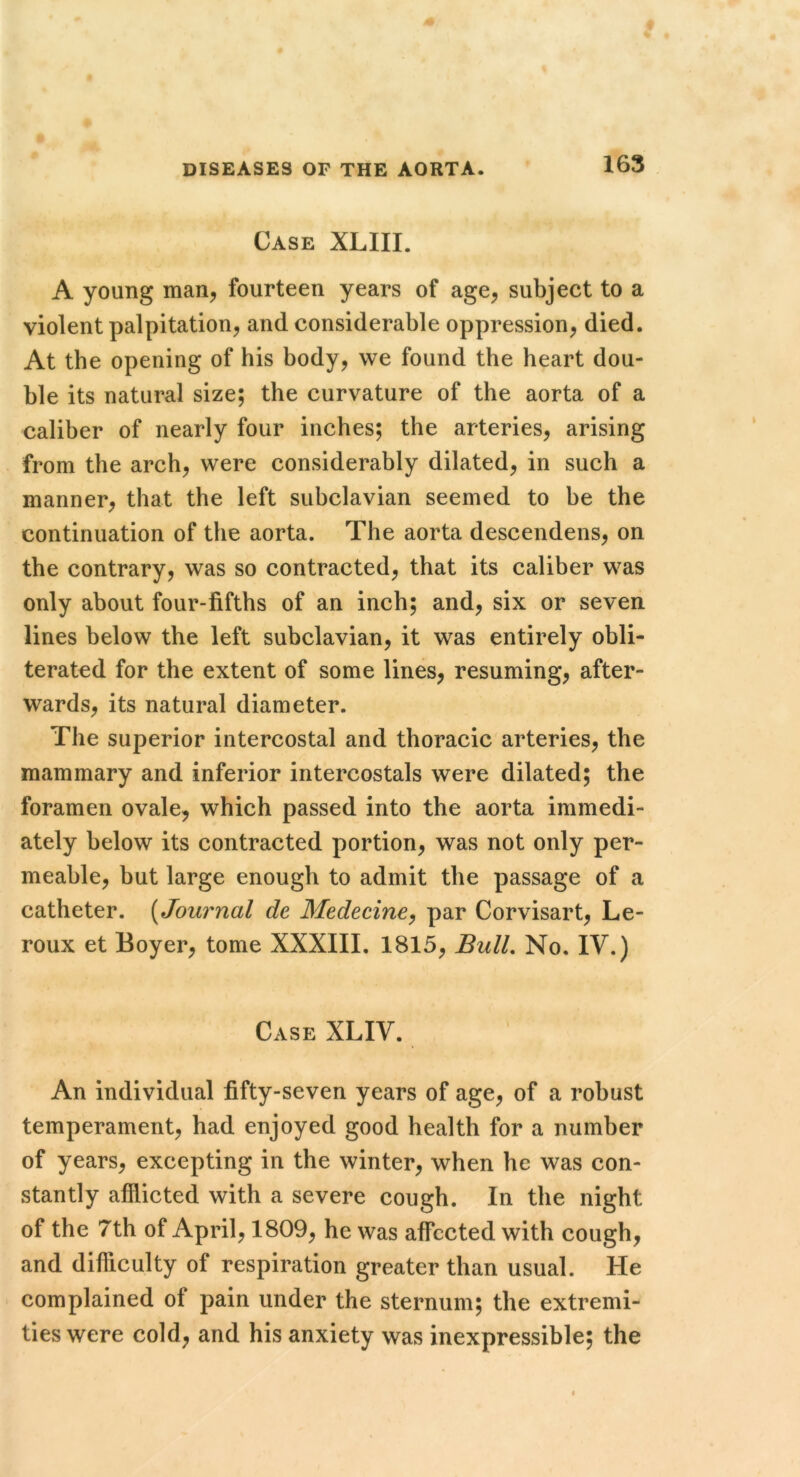 Case XLIII. A young man, fourteen years of age^ subject to a violent palpitation, and considerable oppression, died. At the opening of his body, we found the heart dou- ble its natural size; the curvature of the aorta of a caliber of nearly four inches; the arteries, arising from the arch, were considerably dilated, in such a manner, that the left subclavian seemed to he the continuation of the aorta. The aorta descendens, on the contrary, was so contracted, that its caliber was only about four-fifths of an inch; and, six or seven lines below the left subclavian, it was entirely obli- terated for the extent of some lines, resuming, after- wards, its natural diameter. The superior intercostal and thoracic'arteries, the mammary and inferior intercostals were dilated; the foramen ovale, which passed into the aorta immedi- ately below its contracted portion, was not only per- meable, hut large enough to admit the passage of a catheter. [Journal de Medecine^ par Corvisart, Le- roux et Boyer, tome XXXIII, 1815, Bull, No. IV.) Case XLIV. An individual fifty-seven years of age, of a robust temperament, had enjoyed good health for a number of years, excepting in the winter, when he was con- stantly afflicted with a severe cough. In the night of the 7th of April, 1809, he was affected with cough, and difficulty of respiration greater than usual. He complained of pain under the sternum; the extremi- ties were cold, and his anxiety was inexpressible; the