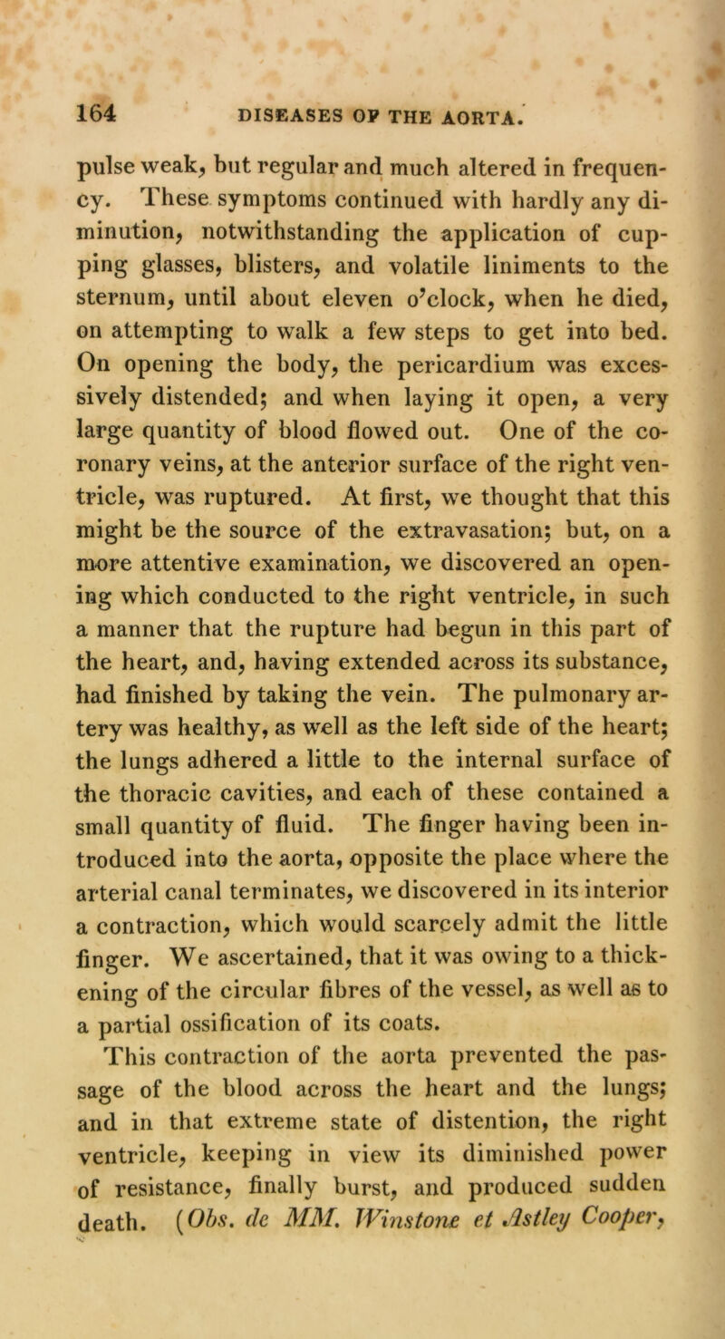 pulse weak^ but regular and much altered in frequen- cy. These, symptoms continued with hardly any di- minution, notwithstanding the application of cup- ping glasses, blisters, and volatile liniments to the sternum, until about eleven o^clock, when he died, on attempting to walk a few steps to get into bed. On opening the body, the pericardium was exces- sively distended; and when laying it open, a very large quantity of blood flowed out. One of the co- ronary veins, at the anterior surface of the right ven- tricle, was ruptured. At first, we thought that this might be the source of the extravasation; but, on a more attentive examination, we discovered an open- ing which conducted to the right ventricle, in such a manner that the rupture had begun in this part of the heart, and, having extended across its substance, had finished by taking the vein. The pulmonary ar- tery was healthy, as well as the left side of the heart; the lungs adhered a little to the internal surface of the thoracic cavities, and each of these contained a small quantity of fluid. The finger having been in- troduced into the aorta, opposite the place where the arterial canal terminates, we discovered in its interior a contraction, which would scarcely admit the little finger. We ascertained, that it was owing to a thick- ening of the circular fibres of the vessel, as well as to a partial ossification of its coats. This contraction of the aorta prevented the pas- sage of the blood across the heart and the lungs; and in that extreme state of distention, the right ventricle, keeping in view its diminished power of resistance, finally burst, and produced sudden death. {Obs. ch MM. JVinstone ei Astleij Coopery