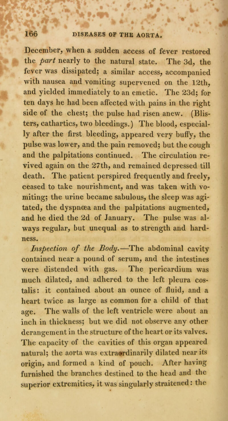 Ji December^ when a sudden access of fever restored > ® the nearly to the natural state. The 3d, the ^ y- fever was dissipated; a similar access, accompanied with nausea and vomiting supervened on the 12th, 1 and yielded immediately to an emetic. The 23d; for .] ten days he had been affected with pains in the right ; side of the chest; the pulse had risen anew. (Blis- ; ters, cathartics, two bleedings.) The blood, especial- ' ly after the first bleeding, appeared very buffy, the | pulse was lower, and the pain removed; but the cough | and the palpitations continued. The circulation re- | vived again on the 27th, and remained depressed till death. The patient perspired frequently and freely, f. ceased to take nourishment, and was taken with vo- 1 miting; the urine became sabulous, the sleep was agi- i tated, the dyspnoea and the palpitations augmented, j and he died the 2d of January. The pulse was al- I ways regular, but unequal as to strength and hard- Inspection of the Body,—The abdominal cavity contained near a pound of serum, and the intestines were distended with gas. The pericardium was much dilated, and adhered to the left pleura cos- talis: it contained about an ounce of fluid, and a heart twice as large as common for a child of that age. The walls of the left ventricle were about an inch in thickness; but we did not observe any other derangement in the structure of the heart or its valves. The capacity of the cavities of this organ appeared natural; the aorta was extraordinarily dilated near its origin, and formed a kind of pouch. After having furnished the branches destined to the head and the superior extremities, it was singularly straitened; the ness