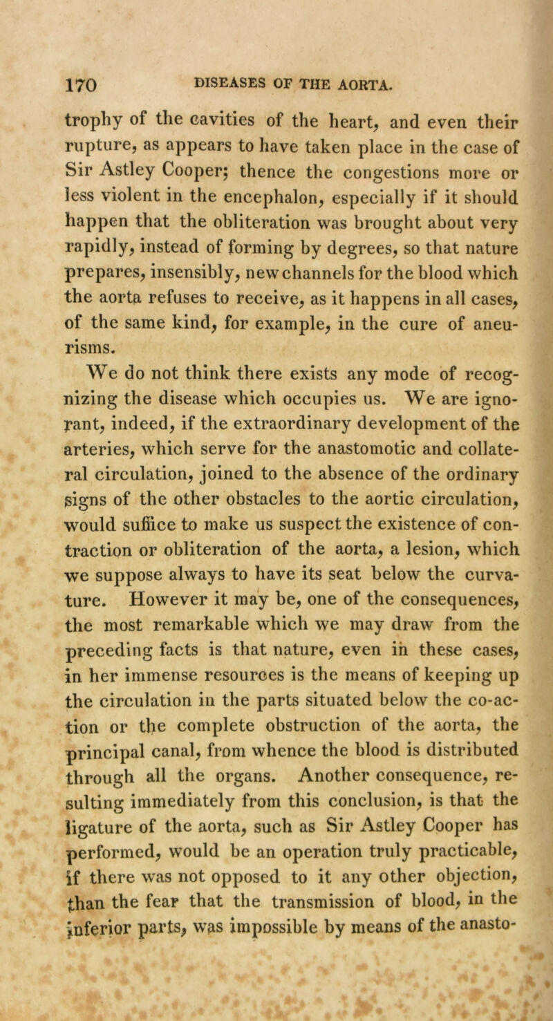 trophy of the cavities of the hearty and even their rupture, as appears to have taken place in the case of Sir Astley Cooper; thence the congestions more or less violent in the encephalon, especially if it should happen that the obliteration was brought about very rapidly, instead of forming by degrees, so that nature prepares, insensibly, new channels for the blood which the aorta refuses to receive, as it happens in all cases, of the same kind, for example, in the cure of aneu- risms. We do not think there exists any mode of recog- nizing the disease which occupies us. We are igno- Tant, indeed, if the extraordinary development of the arteries, which serve for the anastomotic and collate- ral circulation, joined to the absence of the ordinary signs of the other obstacles to the aortic circulation, would sulBice to make us suspect the existence of con- traction or obliteration of the aorta, a lesion, which we suppose always to have its seat below the curva- ture. However it may be, one of the consequences, the most remarkable which we may draw from the preceding facts is that nature, even in these cases, in her immense resources is the means of keeping up the circulation in the parts situated below the co-ac- tion or the complete obstruction of the aorta, the principal canal, from whence the blood is distributed through all the organs. Another consequence, re- sulting immediately from this conclusion, is that the ligature of the aorta, such as Sir Astley Cooper has performed, would be an operation truly practicable, if there was not opposed to it any other objection, than the fear that the transmission of blood, in the inferior parts, was impossible by means of the anasto-