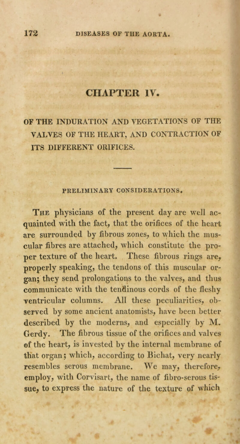 CHAPTER IV. OF THE INDURATION AND VEGETATIONS OF THE VALVES OF THE HEART, AND CONTRACTION OF ITS DIFFERENT ORIFICES. PRELIMINARY CONSIDERATIONS. t The physicians of the present day are well ac- quainted with the fact; that the orifices of the heart are surrounded by fibrous zoneS; to which the mus- cular fibres are attached; which constitute the pro- per texture of the heart. . These fibrous rings are; properly speaking; the tendons of this muscular or- gan;'they send prolongations to the valves; and thus communicate with the tendinous cords of the fleshy ventricular columns. All these peculiarities; ob- served by some ancient anatomists; have been better described by the moderns; and especially by M. Gerdy. The fibrous tissue of the orifices and valves of the heart; is invested by the internal membrane of that organ; which; according to Bichat; very nearly resembles serous membrane. We may; therefore; employ; with Corvisart; the name of fibro-serous tis- sue; to express the nature of the texture of which