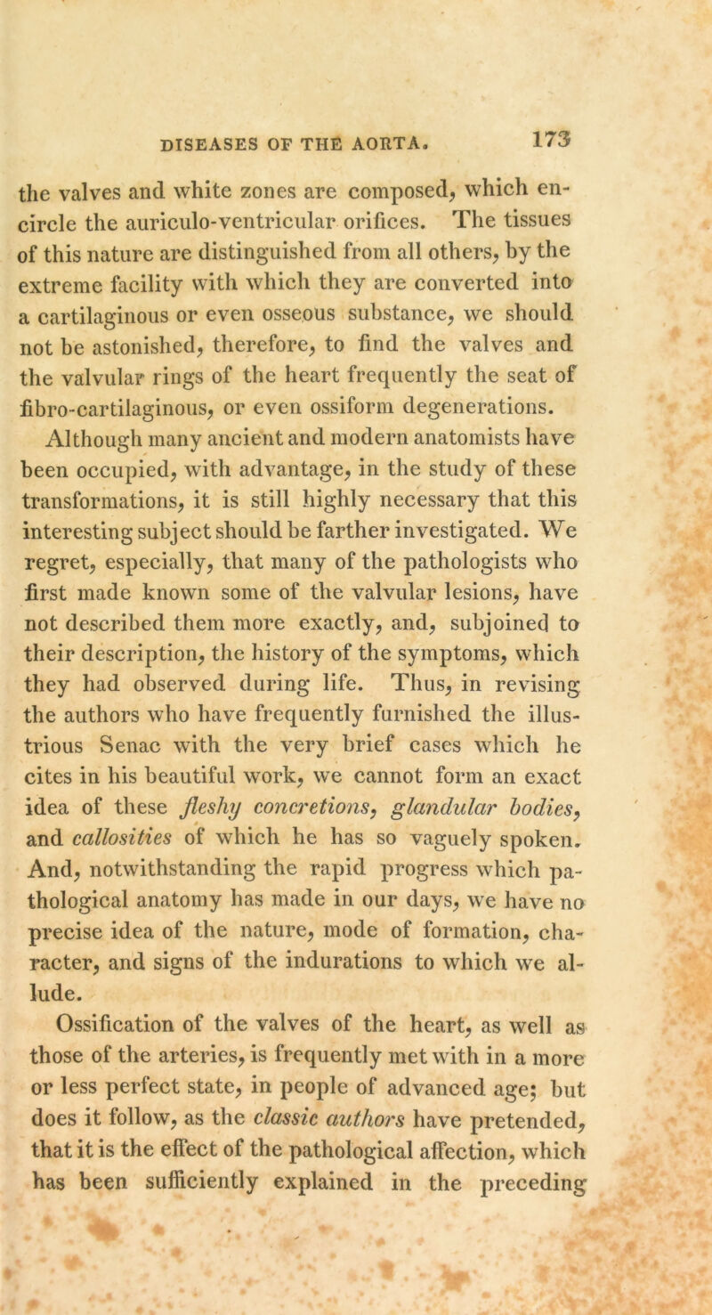 the valves and white zones are composed^ which en- circle the auriculo-ventriciilar orifices. The tissues of this nature are distinguished from all others^ by the extreme facility with which they are converted into a cartilaginous or even osseous substance^ we should not be astonished^ therefore^ to find the valves and the valvular rings of the heart frequently the seat of fibro-cartilaginous^ or even ossiform degenerations. Although many ancient and modern anatomists have been occupied, with advantage, in the study of these transformations, it is still highly necessary that this interesting subject should be farther investigated. We regret, especially, that many of the pathologists who first made known some of the valvular lesions, have not described them more exactly, and, subjoined to their description, the history of the symptoms, which they had observed during life. Thus, in revising the authors who have frequently furnished the illus- trious Senac with the very brief cases which he cites in his beautiful work, we cannot form an exact idea of these fleshy concretions^ glandular bodies^ and callosities of which he has so vaguely spoken. And, notwithstanding the rapid progress which pa- thological anatomy has made in our days, we have no precise idea of the nature, mode of formation, cha- racter, and signs of the indurations to which we al- lude. Ossification of the valves of the heart, as well as those of the arteries, is frequently met with in a more or less perfect state, in people of advanced age; but does it follow, as the classic authors have pretended, that it is the effect of the pathological affection, which has been sufficiently explained in the preceding