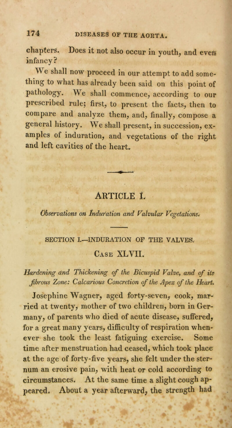 chapters. Does it not also occur in youth; and even infancy? We shall now proceed in our attempt to add some- thing to what has already been said on this point of pathology. We shall commence; according to our prescribed rule; first; to present the factS; then to compare and analyze them; and; finally; compose a general history. We shall present; in succession; ex- amples of induration; and vegetations of the right and left cavities of the heart. ARTICLE L Observations on Induration and Valvular Fesretations, O SECTION L—INDURATION OF THE VALVES. Case XLVII. Hardening and Thickening of the Bicuspid Valve, and of its fhrous Zone: Calcarious Concretion of the Apex of the Heart. Josephine Wagner; aged forty-seven; cook; mar- ried at twenty; mother of two children; born in Ger- many; of parents who died of acute disease; suffered; for a great many yearS; difiiculty of respiration when- ever she took the least fatiguing exercise. Some time after menstruation had ceased; which took place at the age of forty-five yearS; she felt under the ster- num an erosive pain; with heat ar cold according to circumstances. At the same time a slight cough ap- peared. About a year afterward; the strength had