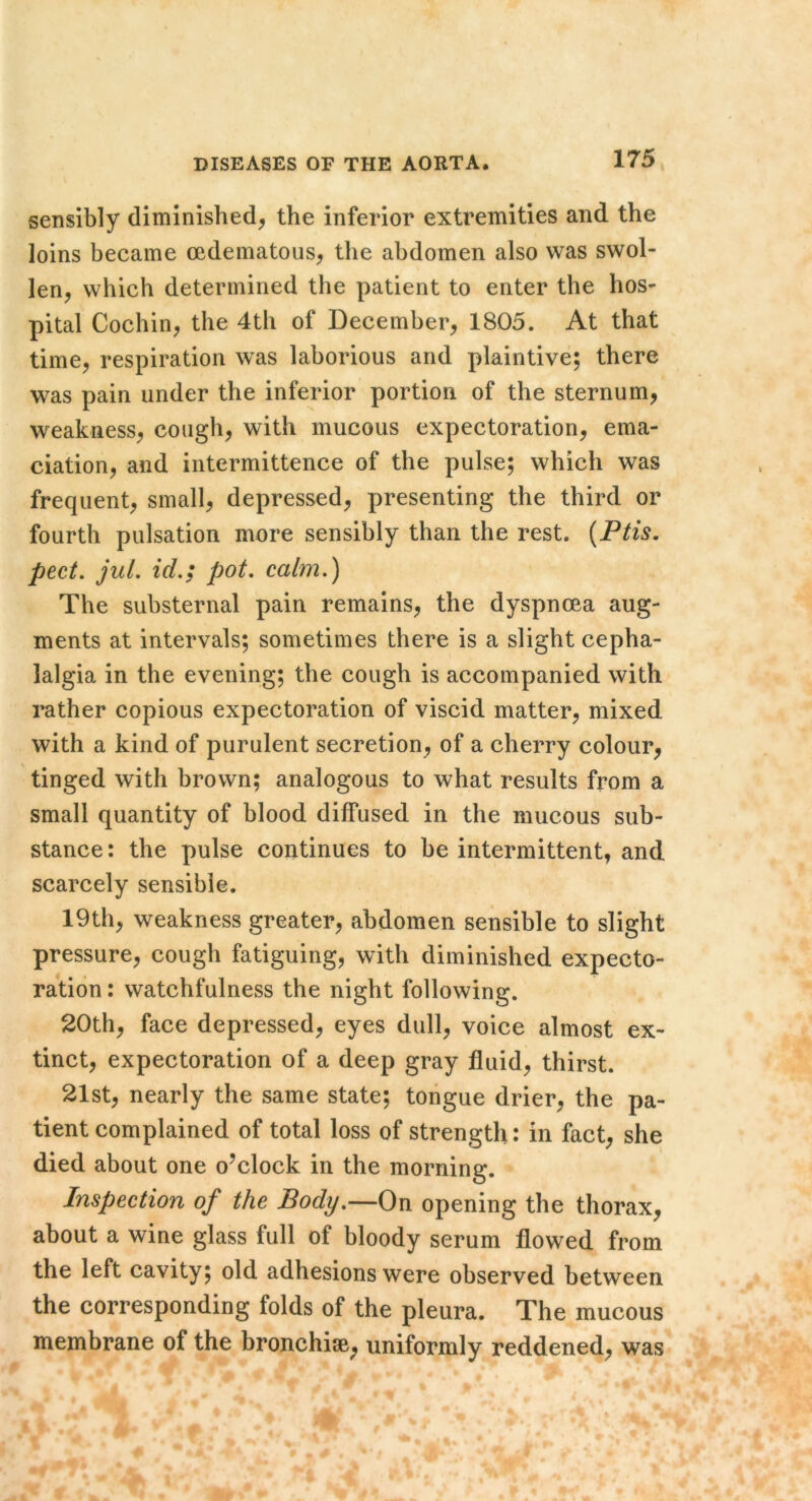 sensibly diminished, the inferior extremities and the loins became oedematous, the abdomen also was swol- len, which determined the patient to enter the hos- pital Cochin, the 4th of December, 1805. At that time, respiration was laborious and plaintive; there was pain under the inferior portion of the sternum, weakness, cough, with mucous expectoration, ema- ciation, and intermittence of the pulse; which was frequent, small, depressed, presenting the third or fourth pulsation more sensibly than the rest. {Ptis, pect, jul, id.; pot. calm.) The substernal pain remains, the dyspnoea aug- ments at intervals; sometimes there is a slight cepha- lalgia in the evening; the cough is accompanied with leather copious expectoration of viscid matter, mixed with a kind of purulent secretion, of a cherry colour, tinged with brown; analogous to what results from a small quantity of blood diffused in the mucous sub- stance : the pulse continues to be intermittent, and scarcely sensible. 19th, weakness greater, abdomen sensible to slight pressure, cough fatiguing, with diminished expecto- ration : watchfulness the night following. 20th, face depressed, eyes dull, voice almost ex- tinct, expectoration of a deep gray fluid, thirst. 21st, nearly the same state; toiigue drier, the pa- tient complained of total loss of strength: in fact, she died about one o’clock in the morning. Inspection of the Body.—On opening the thorax, about a wine glass full of bloody serum flowed from the left cavity; old adhesions were observed between the corresponding folds of the pleura. The mucous membrane of the bronchise, uniformly reddened, was