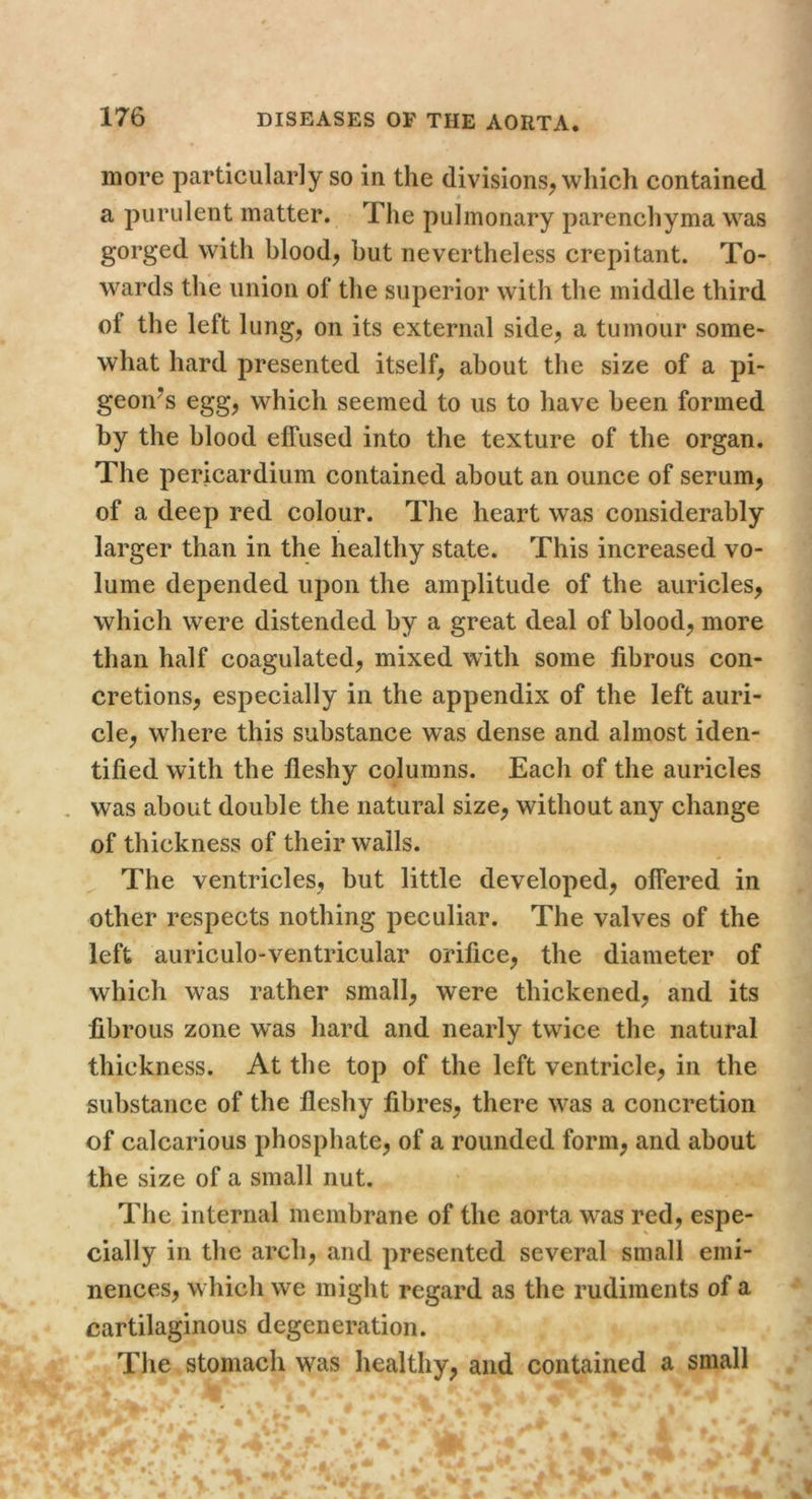 more particularly so in the divisions^ which contained a purulent matter. The pulmonary parenchyma was gorged with bloody but nevertheless crepitant. To- wards the union of the superior with the middle third of the left lungj on its external side^, a tumour some- what hard presented itself^ about the size of a pi- geon^s egg^ which seemed to us to have been formed by the blood effused into the texture of the organ. The pericardium contained about an ounce of serum, of a deep red colour. The heart was considerably larger than in the healthy state. This increased vo- lume depended upon the amplitude of the auricles, which were distended by a great deal of blood, more than half coagulated, mixed with some fibrous con- cretions, especially in the appendix of the left auri- cle, where this substance was dense and almost iden- tified with the fleshy columns. Each of the auricles was about double the natural size, without any change of thickness of their walls. ^ The ventricles, but little developed, offered in other respects nothing peculiar. The valves of the left auriculo-ventricular orifice, the diameter of which was rather small, were thickened, and its fibrous zone was hard and nearly twdce the natural thickness. At the top of the left ventricle, in the substance of the fleshy fibres, there was a concretion of calcarious phosphate, of a rounded form, and about the size of a small nut. The internal membrane of the aorta was red, espe- cially in the arch, and presented several small emi- nences, w hich we might regard as the rudiments of a cartilaginous degeneration. The stomach was healthy, and contained a small