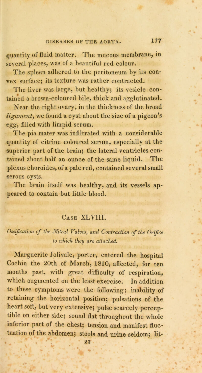 quantity of fluid matter. The mucous membrane^ in several places, was of a beautiful red colour. The spleen adhered to the peritoneum by its con- vex surface; its texture was rather contracted. The liver was large, but healthy; its vesicle con- tained a brown-coloured bile, thick and agglutinated. Near the right ovary, in the thickness of the broad ligament^ we found a cyst about the size of a pigeon^s egg, filled with limpid serum. The pia mater was infiltrated with a considerable quantity of citrine coloured serum, especially at the superior part of the brain; the lateral ventricles con- tained about half an ounce of the same liquid. The plexus choroides, of a pale red, contained several small serous cysts. The brain itself was healthy, and its vessels ap- peared to contain but little blood. Case XLVIII. Ossification of the Mitral Valves, and Contraction of the Orifice to which they are attached. Marguerite Jolivale, porter, entered the hospital Cochin the 20th of March, 1810, affected, for ten months past, with great difficulty of respiration, which augmented on the least exercise. In addition to these symptoms were the following: inability of retaining the horizontal position; pulsations of the heart soft, but very extensive; pulse scarcely percep- tible on either side; sound flat throughout the whole inferior part of the chest; tension and manifest fluc- tuation of the abdomen; stools and urine seldom; lit-