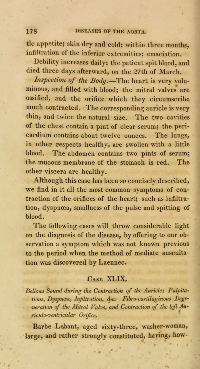 tie appetite; skin dry and cold; within three months^ infiltration of the inferior extremities; emaciation. Debility increases daily; the patient spit blood, and died three days afterward, on the 27th of March. Inspection of the Body,—The heart is very volu- minous, and filled with blood; the mitral valves are ossified, and the orifice which they circumscribe much contracted. The corresponding auricle is very thin, and twice the natural size. The two cavities of the chest contain a pint of clear serum; the peri- cardium contains about twelve ounces. The lungs, in other respects healthy, are swollen with a little blood. The abdomen contains two pints of serum; the mucous membrane of the stomach is red. The other viscera are healthy. Although this case has been so concisely described, we find in it all the most common symptoms of con- traction of the orifices of the heart; such as infiltra- tion, dyspnoea, smallness of the pulse and spitting of blood. The following cases will throw considerable light on the diagnosis of the disease, by oifering to our ob- servation a symptom which was not known previous to the period when the method of mediate ausculta- tion was discovered by Laennec. Case XLIX, Bellows Sound during the Contraction of the Auricle; Palpita- tions, Dyspncea, I/ifiltration, Fihro-cartilaginous Dege- neration of the Mitral Valve, and Contraction of the Ift Au- riculo-ventricular Orifice. Barbe Le,bant, aged sixty-three, washer-woman, large, and rather strongly constituted, haying, how’-