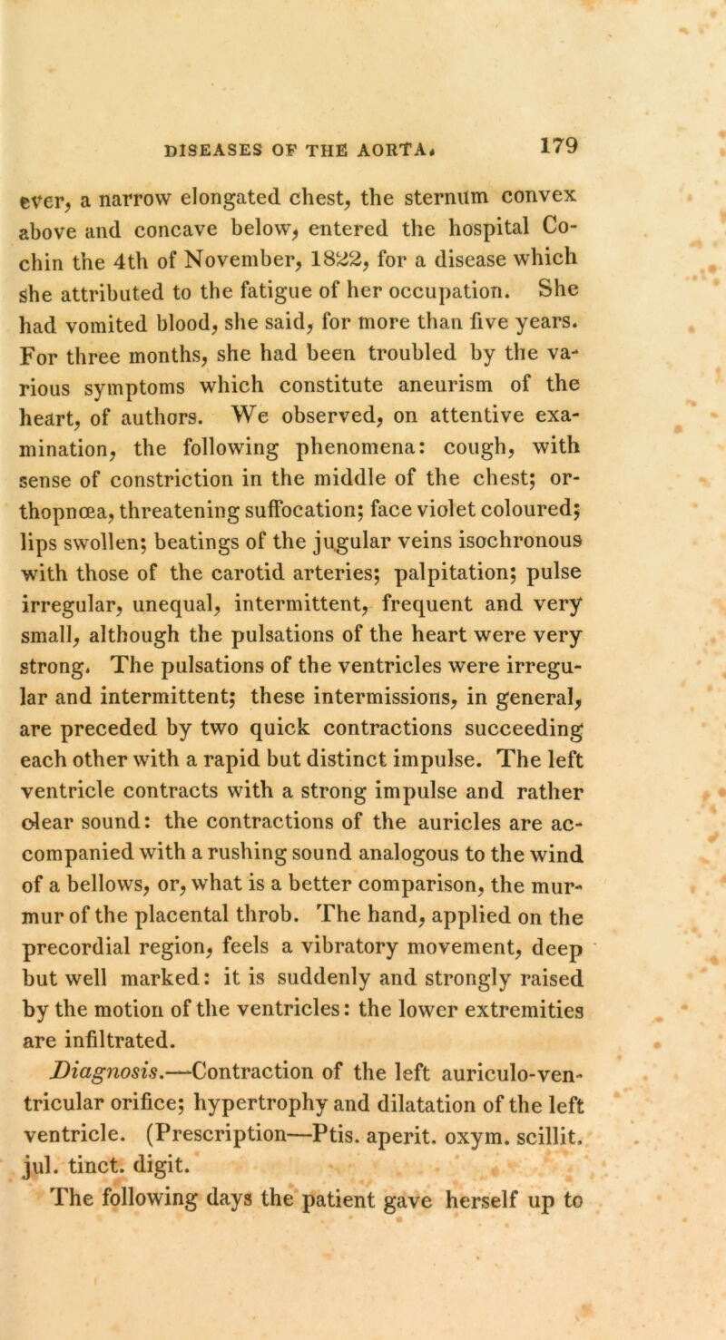 ever, a narrow elongated chest, the sternum convex above and concave below, entered the hospital Co- chin the 4th of November, 1822, for a disease which she attributed to the fatigue of her occupation. She had vomited blood, she said, for more than five years. For three months, she had been troubled by the va- rious symptoms which constitute aneurism of the heart, of authors. We observed, on attentive exa- mination, the following phenomena: cough, with sense of constriction in the middle of the chest; or- thopneea, threatening suffocation; face violet coloured; lips swollen; beatings of the jugular veins isochronous with those of the carotid arteries; palpitation; pulse irregular, unequal, intermittent, frequent and very small, although the pulsations of the heart were very strong. The pulsations of the ventricles were irregu- lar and intermittent; these intermissions, in general, are preceded by two quick contractions succeeding each other with a rapid but distinct impulse. The left ventricle contracts with a strong impulse and rather olear sound: the contractions of the auricles are ac- companied with a rushing sound analogous to the wind of a bellows, or, what is a better comparison, the mur- mur of the placental throb. The hand, applied on the precordial region, feels a vibratory movement, deep * but well marked: it is suddenly and strongly raised by the motion of the ventricles: the lower extremities are infiltrated. Diagnosis,—^Contraction of the left auriculo-ven- tricular orifice; hypertrophy and dilatation of the left ventricle. (Prescription—Ptis. aperit. oxym. scillit. jul. tinct. digit. The following days the patient gave herself up to