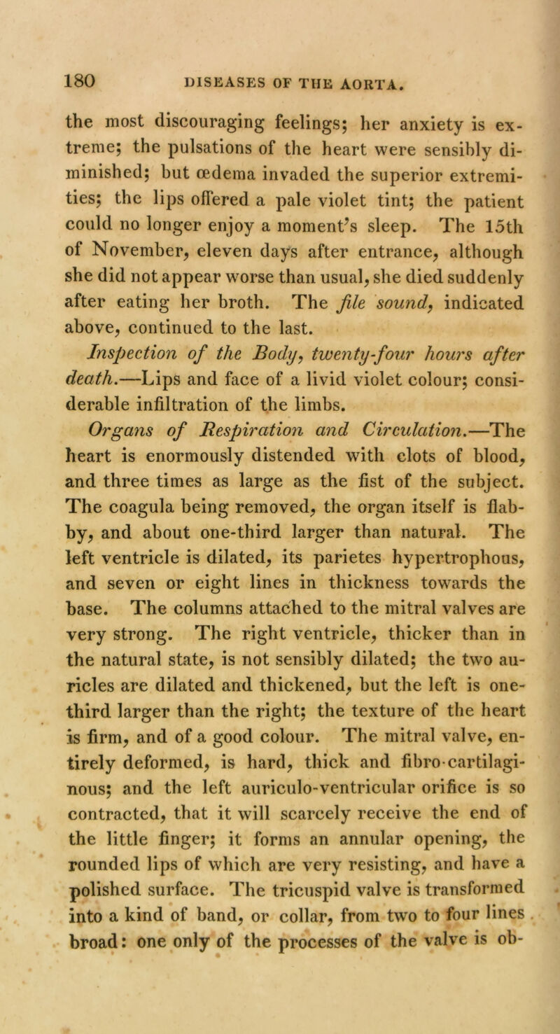 the most discouraging feelings; her anxiety is ex- treme; the pulsations of the heart were sensibly di- minished; but oedema invaded the superior extremi- ties; the lips offered a pale violet tint; the patient could no longer enjoy a moment^s sleep. The 15th of November^ eleven days after entrance^ although she did not appear worse than usual^ she died suddenly after eating her broth. The file sounds indicated above^ continued to the last. Inspection of the Body^ twenty four hours after death.—Lips and face of a livid violet colour; consi- derable infiltration of the limbs. Organs of Bespiration and Circulation.—The heart is enormously distended with clots of bloody and three times as large as the fist of the subject. The coagula being removed^ the organ itself is flab- by^ and about one-third larger than natural. The left ventricle is dilated^ its parietes hypertrophous, and seven or eight lines in thickness towards the base. The columns attached to the mitral valves are very strong. The right ventricle^ thicker than in the natural state, is not sensibly dilated; the two au- ricles are dilated and thickened, but the left is one- third larger than the right; the texture of the heart is firm, and of a good colour. The mitral valve, en- \ tirely deformed, is hard, thick and fibro-cartilagi- nous; and the left auriculo-ventricular orifice is so contracted, that it will scarcely receive the end of the little finger; it forms an annular opening, the rounded lips of which are very resisting, and have a polished surface. The tricuspid valve is transformed into a kind of band, or collar, from two to four lines . broad: one only of the processes of the valve is ob-