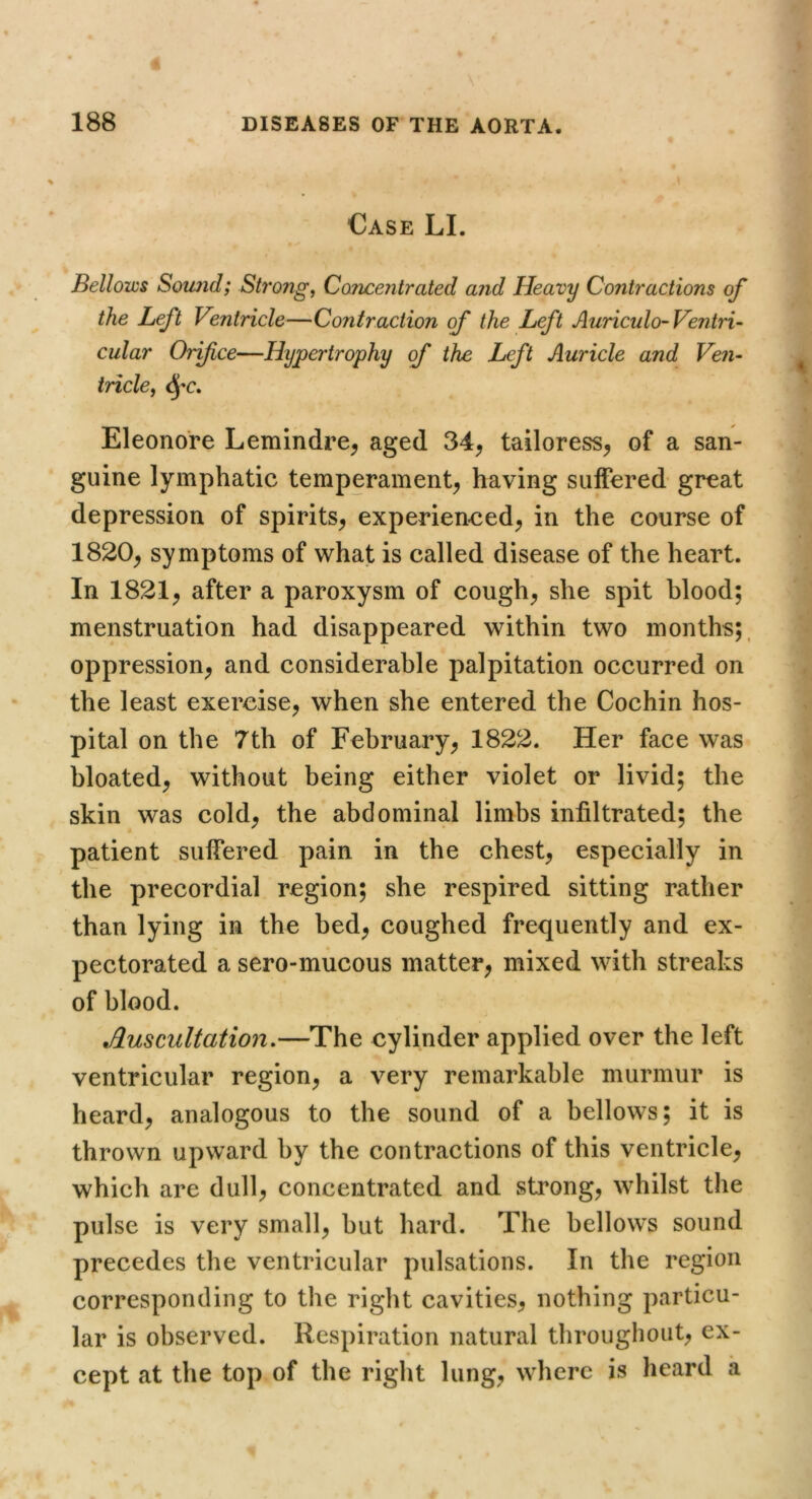 Case LI. Bellows Somid; Strong, CoTicentrated and Heavy Contractions of the Left Ventricle—Contraction of the Left Auriculo-Ventri- cular Orifice—Hypertrophy of the Left Auricle and Ven- tricle, Eleonore Lemindre^ aged 34^ tailoress^ of a san- guine lymphatic temperament^ having suffered great depression of spirits^ experienced^ in the course of 1820^ symptoms of what is called disease of the heart. In 1821^ after a paroxysm of cough^ she spit blood; menstruation had disappeared within two months;, oppression^ and considerable palpitation occurred on the least exercise^ when she entered the Cochin hos- pital on the 7th of February^ 1822. Her face was bloated^ without being either violet or livid; the skin was cold^ the abdominal limbs infiltrated; the patient suffered pain in the chest, especially in the precordial region; she respired sitting rather than lying in the bed, coughed frequently and ex- pectorated a sero-mucous matter, mixed with streaks of blood. Auscultation.—The cylinder applied over the left ventricular region, a very remarkable murmur is heard, analogous to the sound of a bellows; it is thrown upward by the contractions of this ventricle, which are dull, concentrated and strong, whilst the pulse is very small, but hard. The bellows sound precedes the ventricular pulsations. In the region corresponding to the right cavities, nothing particu- lar is observed. Respiration natural throughout, ex- cept at the top of the right lung, where is heard a