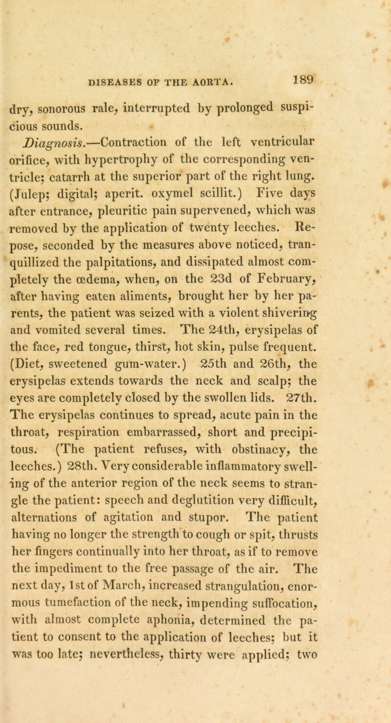 dry^ sonorous rale^ interrupted by prolonged suspi- cious sounds. Diagnosis.—Contraction of the left ventricular orifice^ with hypertrophy of the corresponding ven- tricle; catarrh at the superior part of the right lung. (Julep; digital; aperit. oxymel scillit.) Five days after entrance^ pleuritic pain supervened, which was removed by the application of twenty leeches. Re- pose, seconded by the measures above noticed, tran- quillized the palpitations, and dissipated almost com- pletely the oedema, when, on the 23d of February, after having eaten aliments, brought her by her pa- rents, the patient was seized with a violent shivering and vomited several times. The 24th, erysipelas of the face, red tongue, thirst, hot skin, pulse frequent. (Diet, sweetened gum-water.) 25th and 26th, the erysipelas extends towards the neck and scalp; the eyes are completely closed by the swollen lids. 27th. The erysipelas continues to spread, acute pain in the throat, respiration embarrassed, short and precipi- tous. (The patient refuses, with obstinacy, the leeches.) 28th. Very considerable inflammatory swell- ing of the anterior region of the neck seems to stran- gle the patient: speech and deglutition very diflicult, alternations of agitation and stupor. The patient having no longer the strength to cough or spit, thrusts her fingers continually into her throat, as if to remove the impediment to the free passage of the air. The next day, 1st of March, increased strangulation, enor- mous tumefaction of the neck, impending suffocation, with almost complete aphonia, determined the pa- tient to consent to the application of leeches; but it was too late; nevertheless, thirty were applied; two