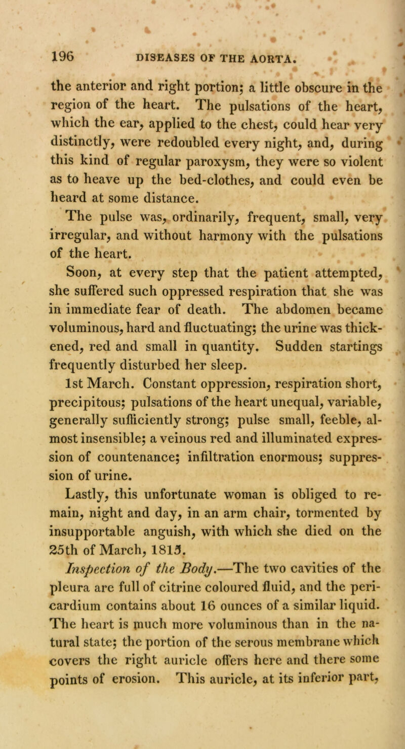 the anterior and right portion; a little obscure in the region of the heart. The pulsations of the heart, which the ear, applied to the chest, could hear very distinctly, were redoubled every night, and, during this kind of regular paroxysm, they were so violent as to heave up the bed-clothes, and could even be heard at some distance. The pulse was, ordinarily, frequent, small, very irregular, and without harmony with the pulsations of the heart. Soon, at every step that the patient attempted, she suffered such oppressed respiration that she was in immediate fear of death. The abdomen became voluminous, hard and fluctuating; the urine was thick- ened, red and small in quantity. Sudden startings frequently disturbed her sleep. 1st March. Constant oppression, respiration short, precipitous; pulsations of the heart unequal, variable, generally siifliciently strong; pulse small, feeble, al- most insensible; a veinous red and illuminated expres- sion of countenance; infiltration enormous; suppres- sion of urine. Lastly, this unfortunate woman is obliged to re- main, night and day, in an arm chair, tormented by insupportable anguish, with which she died on the 25th of March, 1815. Inspection of the Body.—The two cavities of the pleura are full of citrine coloured fluid, and the peri- cardium contains about 16 ounces of a similar liquid. The heart is much more voluminous than in the na- tural state; the portion of the serous membrane which covers the right auricle offers here and there some points of erosion. This auricle, at its inferior part,