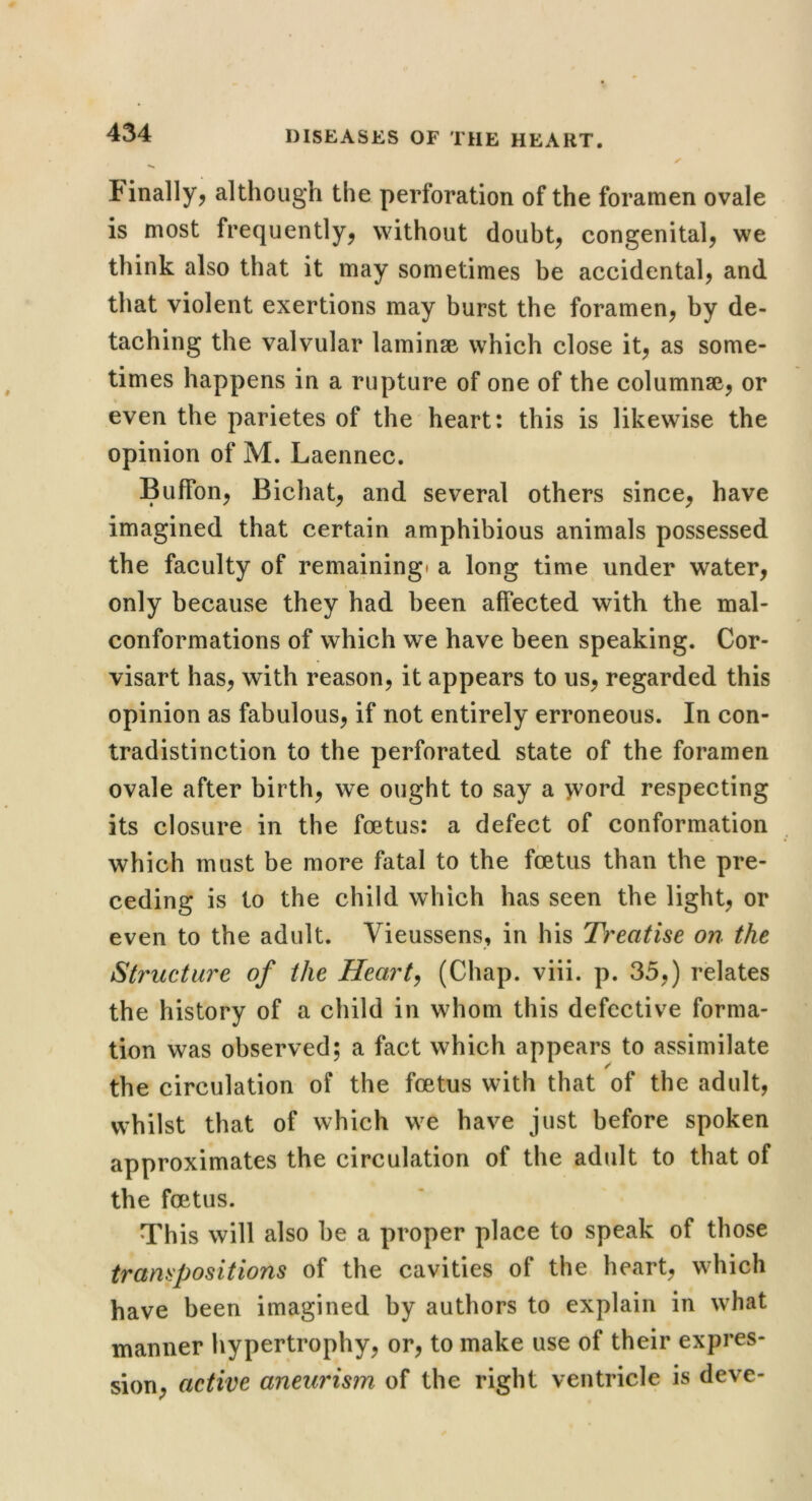 finally^ although the perforation of the foramen ovale is most frequently, without doubt, congenital, we think also that it may sometimes be accidental, and that violent exertions may burst the foramen, by de- taching the valvular laminae which close it, as some- times happens in a rupture of one of the columnse, or even the parietes of the heart: this is likewise the opinion of M. Laennec. BufFon, Bichat, and several others since, have imagined that certain amphibious animals possessed the faculty of remaining* a long time under water, only because they had been affected with the mal- conformations of which we have been speaking. Cor- visart has, with reason, it appears to us, regarded this opinion as fabulous, if not entirely erroneous. In con- tradistinction to the perforated state of the foramen ovale after birth, we ought to say a word respecting its closure in the foetus: a defect of conformation which must be more fatal to the foetus than the pre- ceding is to the child which has seen the light, or even to the adult. Vieussens, in his Treatise on the Structure of the Hearty (Chap. viii. p. 35,) relates the history of a child in whom this defective forma- tion was observed; a fact which appears to assimilate r the circulation of the foetus with that of the adult, whilst that of which we have just before spoken approximates the circulation of the adult to that of the foetus. This will also be a proper place to speak of those transpositions of the cavities of the heart, which have been imagined by authors to explain in what manner hypertrophy, or, to make use of their expres- sion, active aneurism of the right ventricle is deve-