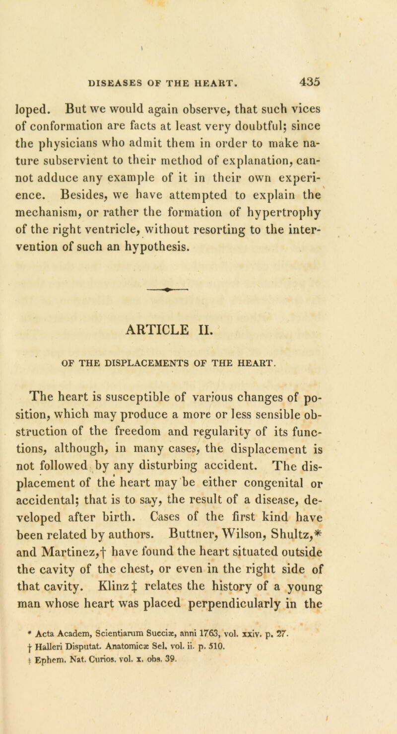 % I DISEASES OF THE HEART. 435 loped. But we would again observe, that such vices of conformation are facts at least very doubtful; since the physicians who admit them in order to make na- ture subservient to their method of explanation, can- not adduce any example of it in their own experi- ence. Besides, we have attempted to explain the mechanism, or rather the formation of hypertrophy of the right ventricle, without resorting to the inter- vention of such an hypothesis. ARTICLE II. ^ I OF THE DISPLACEMENTS OF THE HEART. The heart is susceptible of various changes of po- sition, which may produce a more or less sensible ob- struction of the freedom and regularity of its func- tions, although, in many cases, the displacement is not followed, by any disturbing accident. The dis- placement of the heart may be either congenital or accidental; that is to say, the result of a disease, de- veloped after birth. Cases of the first kind have been related by authors. Buttner, Wilson, Shultz,* and Martinez,! have found the heart situated outside the cavity of the chest, or even in the right side of that cavity. Klinz J relates the history of a young man whose heart was placed perpendicularly in the ♦ Acta Academ, Scientiamm Succiae, anni 1763, vol. xxiv. p. 27. I Halleri Disputat. Anatomicae Sel, vol. ii. p. 510. t Ephcm. Nat. Curios, vol. x. obs. 39.