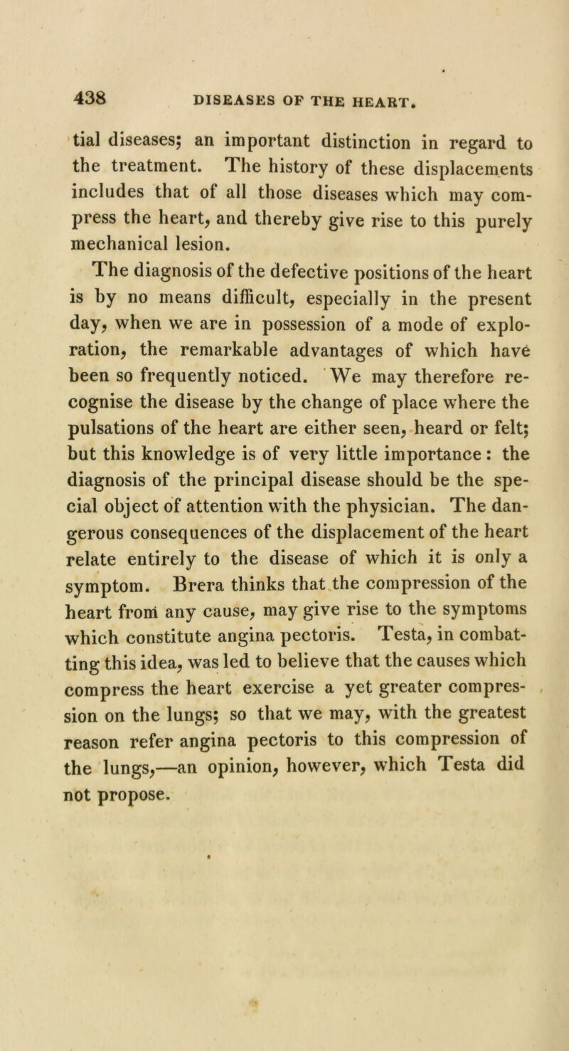 tial diseases; an important distinction in regard to the treatment. The history of these displacements includes that of all those diseases which may com- press the hearty and thereby give rise to this purely mechanical lesion. The diagnosis of the defective positions of the heart is by no means difficult, especially in the present day, when we are in possession of a mode of explo- ration, the remarkable advantages of which have been so frequently noticed. We may therefore re- cognise the disease by the change of place where the pulsations of the heart are either seen,-heard or felt; but this knowledge is of very little importance : the diagnosis of the principal disease should be the spe- cial object of attention with the physician. The dan- gerous consequences of the displacement of the heart relate entirely to the disease of which it is only a symptom. Brera thinks that.the compression of the heart from any cause, may give rise to the symptoms which constitute angina pectoris. Testa, in combat- ting this idea, was led to believe that the causes which compress the heart exercise a yet greater com pres- , sion on the lungs; so that we may, with the greatest reason refer angina pectoris to this compression of the lungs,—an opinion, however, which Testa did not propose. •