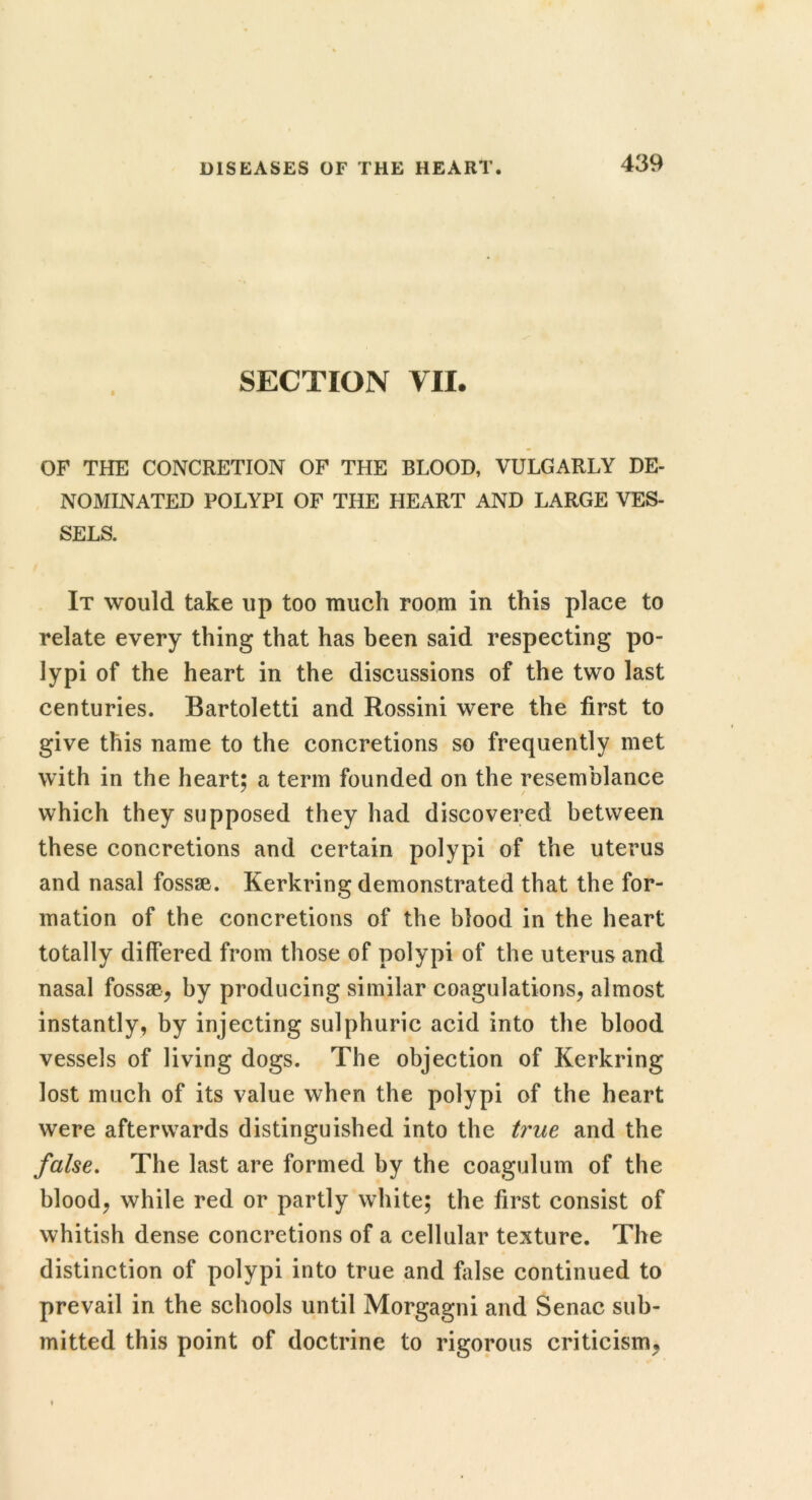 SECTION VII. OF THE CONCRETION OF THE BLOOD, VULGARLY DE- NOMINATED POLYPI OF THE HEART AND LARGE VES- SELS. It would take up too much room in this place to relate every thing that has been said respecting po- lypi of the heart in the discussions of the two last centuries. Bartoletti and Rossini were the first to give this name to the concretions so frequently met with in the heart: a term founded on the resemblance ^ / which they supposed they had discovered between these concretions and certain polypi of the uterus and nasal fossae. Kerkring demonstrated that the for- mation of the concretions of the blood in the heart totally differed from those of polypi of the uterus and nasal fossae, by producing similar coagulations, almost instantly, by injecting sulphuric acid into the blood vessels of living dogs. The objection of Kerkring lost much of its value when the polypi of the heart were afterwards distinguished into the ti'ue and the false. The last are formed by the coagulum of the blood, while red or partly white; the first consist of whitish dense concretions of a cellular texture. The distinction of polypi into true and fiilse continued to prevail in the schools until Morgagni and Senac sub- mitted this point of doctrine to rigorous criticism,