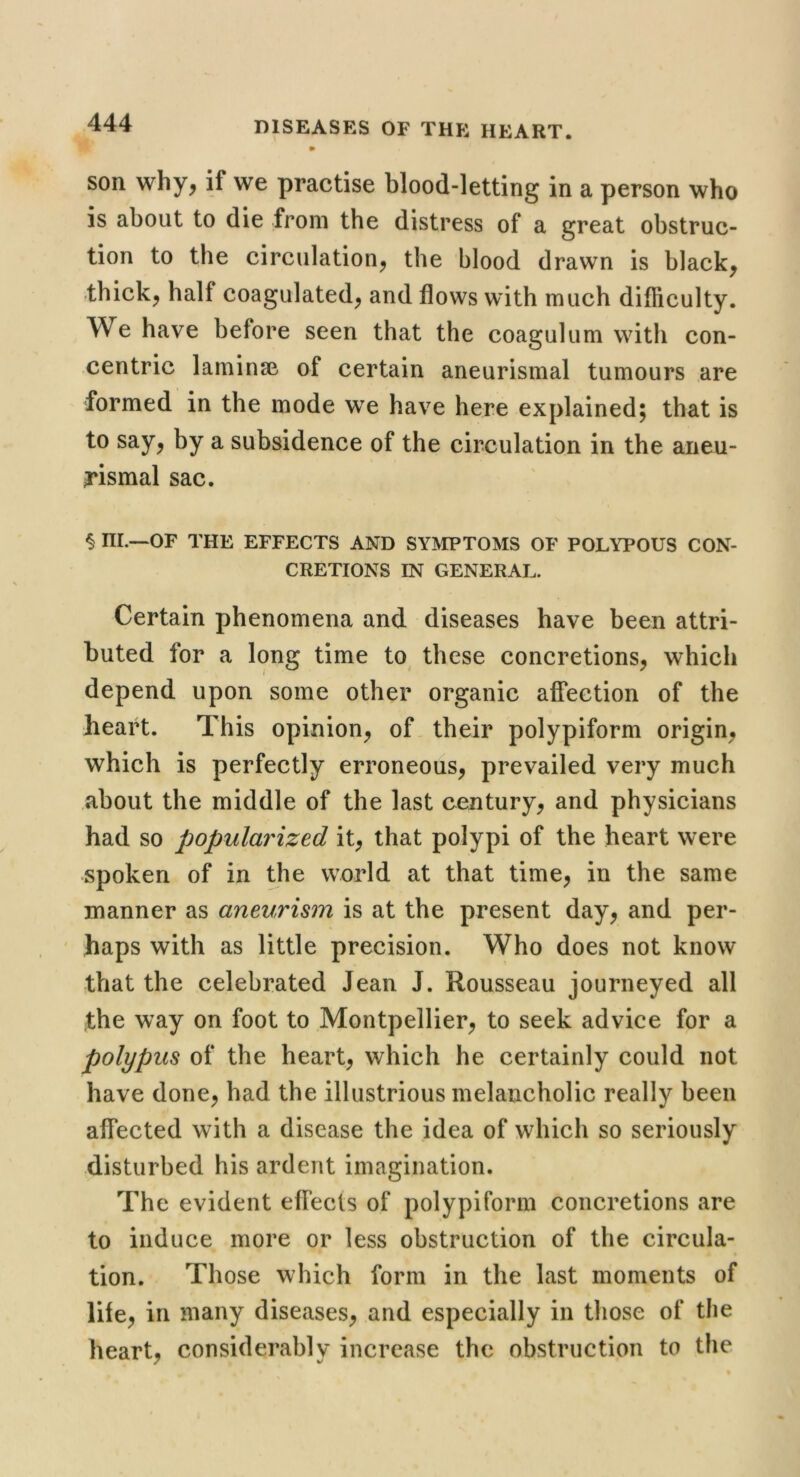 son why, if we practise blood-letting in a person who is about to die from the distress of a great obstruc- tion to the circulation, the blood drawn is black, thick, half coagulated, and flows with much difliculty. We have before seen that the coagulum with con- centric laminse of certain aneurismal tumours are formed in the mode we have here explained; that is to say, by a subsidence of the circulation in the aneu- rismal sac. § ni.—OF THE EFFECTS AND SYMPTOMS OF POLYPOUS CON- CRETIONS IN GENERAL. Certain phenomena and diseases have been attri- buted for a long time to these concretions, which depend upon some other organic affection of the heart. This opinion, of. their polypiform origin, which is perfectly erroneous, prevailed very much about the middle of the last century, and physicians had so popularized it, that polypi of the heart were spoken of in the world at that time, in the same manner as aneurism is at the present day, and per- haps with as little precision. Who does not know that the celebrated Jean J. Rousseau journeyed all the way on foot to Montpellier, to seek advice for a polypus of the heart, which he certainly could not have done, had the illustrious melancholic really been affected with a disease the idea of which so seriously disturbed his ardent imagination. The evident effects of polypiform concretions are to induce more or less obstruction of the circula- tion. Those which form in the last moments of life, in many diseases, and especially in those of the heart, considerably increase the obstruction to the