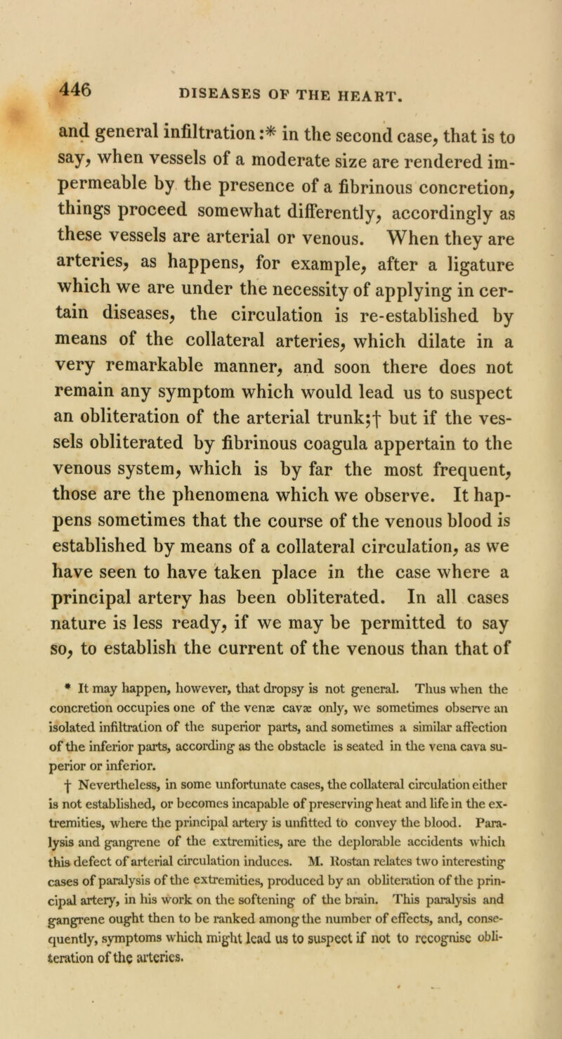 and general infiltration in the second case^ that is to say, when vessels of a moderate size are rendered im- permeable by. the presence of a fibrinous concretion, things proceed somewhat differently, accordingly as these vessels are arterial or venous. When they are arteries, as happens, for example, after a ligature which we are under the necessity of applying in cer- tain diseases, the circulation is re-established by means of the collateral arteries, which dilate in a very remarkable manner, and soon there does not remain any symptom which would lead us to suspect an obliteration of the arterial trunk;f but if the ves- sels obliterated by fibrinous coagula appertain to the venous system, which is by far the most frequent, those are the phenomena which we observe. It hap- pens sometimes that the course of the venous blood is established by means of a collateral circulation, as we have seen to have taken place in the case where a principal artery has been obliterated. In all .cases nature is less ready, if we may be permitted to say so, to establish the current of the venous than that of ♦ It may happen, however, that dropsy is not general. Thus when the concretion occupies one of the venae cavae only, we sometimes observe an isolated infiltration of the superior parts, and sometimes a similar affection of the inferior parts, according as the obstacle is seated in tlie vena cava su- perior or inferior. f Nevertheless, in some unfortunate cases, the collateral circulation either is not established, or becomes incapable of preserving heat and life in the ex- tremities, where the principal artery is unfitted to convey the blood. Para- lysis and gangrene of the extremities, are the deplorable accidents which this defect of arterial circulation induces. M. Kostan relates two interesting cases of paralysis of the extremities, produced by an obliteration of the prin- cipal artery, in his work on tlie softening of the brain. This paralysis and gangrene ought then to be ranked among the number of effects, and, conse- quently, symptoms which might lead us to suspect if not to recognise obli- teration of the arteries.