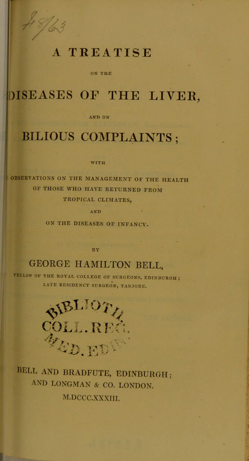 A TREATISE ON THE DISEASES OF THE LIVER, AND ON : BILIOUS COMPLAINTS; I' ' WITH OBSERVATIONS ON THE MANAGEMENT OF THE HEALTH OF THOSE WHO HAVE RETURNED FROM TROPICAL CLIMATES, AND ON THE DISEASES OF INFANCY. BY GEORGE HAMILTON BELL, FELLOW OF THE ROYAL COLLEGE OF SURGEONS, EDINBURGH; LATE RESIDENCY' SURGEON, TANJORE. BELL AND BRADFUTE, EDINBURGH; AND LONGMAN & CO. LONDON. M.DCCC.XXXIII.