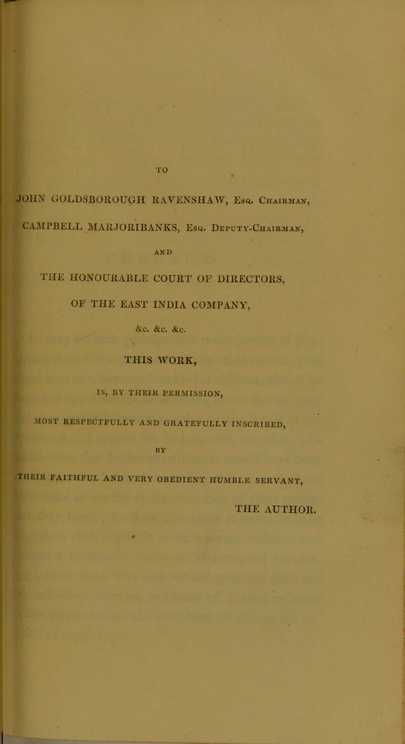 JOHN GOLDSBOltOUGH RAVENSHAW, Esq. Chairman, CAMPBELL MAltJORIBANKS, Esq. Deputy-Chairman, and THE HONOURABLE COURT OF DIRECTORS, OF THE EAST INDIA COMPANY, &c. &c. &c. THIS WORK, IS, BY THEIR PERMISSION, MOST RESPECTFULLY AND GRATEFULLY INSCRIBED, IIY THEIR FAITHFUL AND VERY OBEDIENT HUMBLE SERVANT, THE AUTHOR.