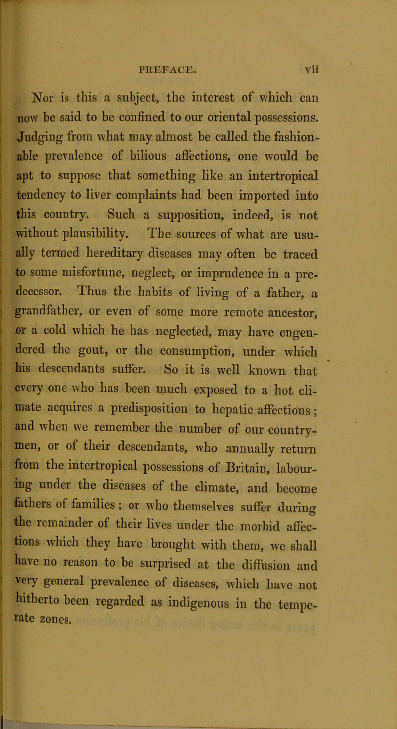 Nor is this a subject, the interest of which can now be said to be confined to our oriental possessions. Judging’ from what may almost be called the fashion- able prevalence of bilious affections, one would be apt to suppose that something like an intertropical tendency to liver complaints had been imported into this country. Such a supposition, indeed, is not without plausibility. The sources of what are usu- ally termed hereditary diseases may often be traced to some misfortune, neglect, or imprudence in a pre- decessor. Thus the habits of living of a father, a grandfather, or even of some more remote ancestor, or a cold which he has neglected, may have engen- dered the gout, or the consumption, under which his descendants suffer. So it is well known that every one who has been much exposed to a hot cli- mate acquires a predisposition to hepatic affections ; and when we remember the number of our country- men, or of their descendants, who annually return from the intertropical possessions of Britain, labour- ing under the diseases of the climate, and become fathers of families ; or who themselves suffer during the remainder of their lives under the morbid affec- tions which they have brought with them, we shall have no reason to be surprised at the diffusion and very general prevalence of diseases, which have not hitherto been regarded as indigenous in the tempe- rate zones. i