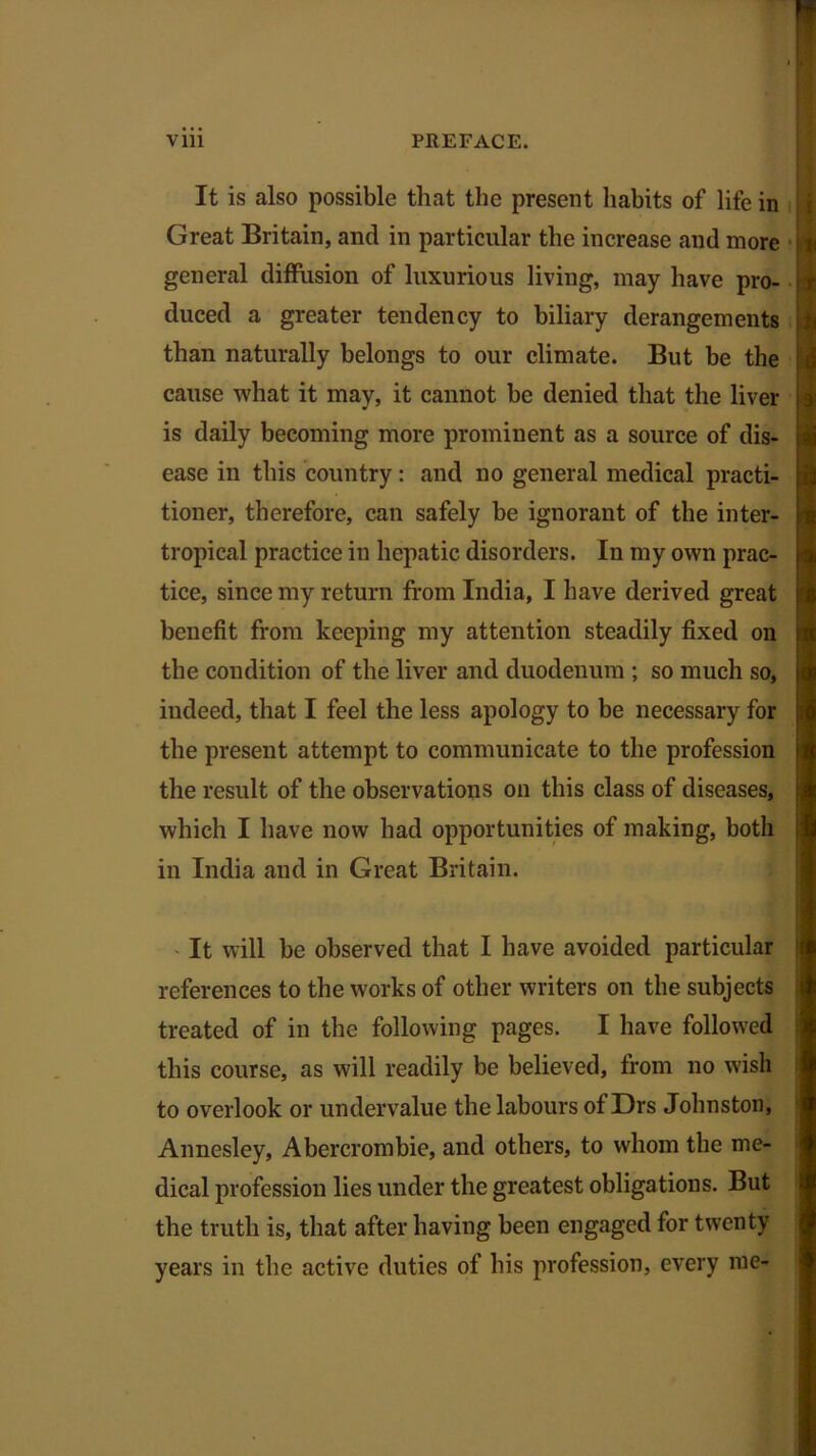 It is also possible that the present habits of life in Great Britain, and in particular the increase and more general diffusion of luxurious living, may have pro- duced a greater tendency to biliary derangements than naturally belongs to our climate. But be the cause what it may, it cannot be denied that the liver is daily becoming more prominent as a source of dis- ease in this country: and no general medical practi- tioner, therefore, can safely be ignorant of the inter- tropical practice in hepatic disorders. In my own prac- tice, since my return from India, I have derived great benefit from keeping my attention steadily fixed on the condition of the liver and duodenum ; so much so, indeed, that I feel the less apology to be necessary for the present attempt to communicate to the profession the result of the observations on this class of diseases, which I have now had opportunities of making, both in India and in Great Britain. It will be observed that I have avoided particular references to the works of other writers on the subjects treated of in the following pages. I have followed this course, as will readily be believed, from no wish to overlook or undervalue the labours of Drs Johnston, Annesley, Abercrombie, and others, to whom the me- dical profession lies under the greatest obligations. But the truth is, that after having been engaged for twenty years in the active duties of his profession, every me-