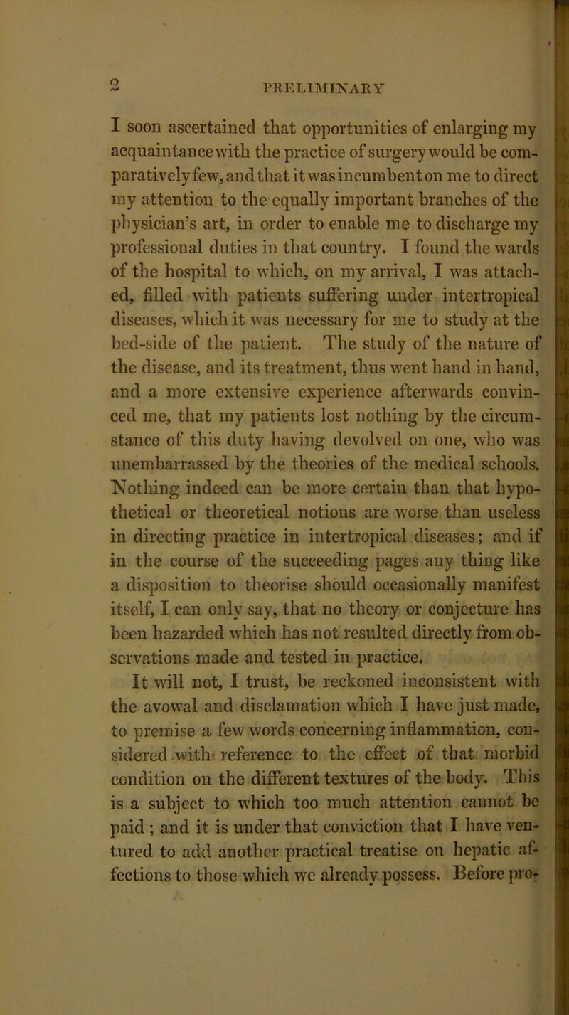 I soon ascertained that opportunities of enlarging my acquaintance with the practice of surgery would be com- parativelyfew,andthatitwasincumbenton me to direct my attention to the equally important branches of the physician’s art, in order to enable me to discharge my professional duties in that country. I found the wards of the hospital to which, on my arrival, I was attach- ed, filled with patients suffering under intertropical diseases, which it was necessary for me to study at the bed-side of the patient. The study of the nature of the disease, and its treatment, thus went hand in hand, and a more extensive experience afterwards convin- ced me, that my patients lost nothing by the circum- stance of this duty having devolved on one, who was unembarrassed by the theories of the medical schools. Nothing indeed can be more certain than that hypo- thetical or theoretical notions are worse than useless in directing practice in intertropical diseases; and if in the course of the succeeding pages any thing like a disposition to theorise should occasionally manifest itself, I can only say, that no theory or conjecture has been hazarded which has not resulted directly from ob- servations made and tested in practice. It will not, I trust, be reckoned inconsistent with the avowal and disclamation which I have just made, to premise a few words concerning inflammation, con- sidered with* reference to the effect of that morbid condition on the different textures of the body. This is a subject to which too much attention cannot be paid ; and it is under that conviction that I have ven- tured to add another practical treatise on hepatic at- fections to those which we already possess. Before pro-