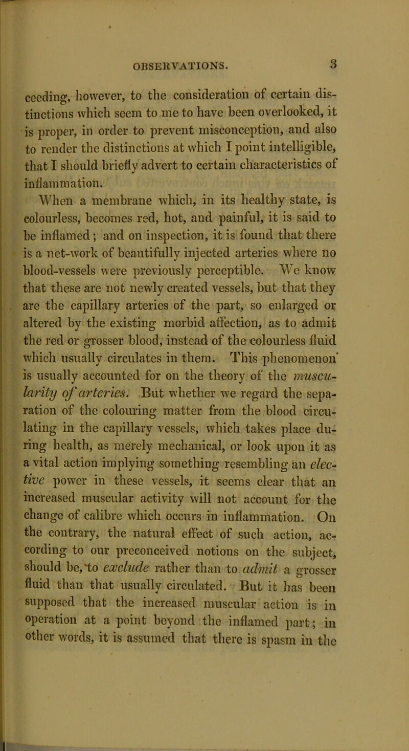 ceeding, however, to the consideration of certain dis- tinctions which seem to me to have been overlooked, it is proper, in order to prevent misconception, and also to render the distinctions at which I point intelligible, that I should briefly advert to certain characteristics of inflammation. When a membrane which, in its healthy state, is colourless, becomes red, hot, and painful, it is said to be inflamed; and on inspection, it is found that there is a net-work of beautifully injected arteries where no blood-vessels were previously perceptible. We know that these are not newly created vessels, but that they are the capillary arteries of the part, so enlarged or altered by the existing morbid affection, as to admit the red or grosser blood, instead of the colourless fluid which usually circulates in them. This phenomenon is usually accounted for on the theory of the muscu- larity of arteries. But whether we regard the sepa- ration of the colouring matter from the blood circu- lating in the capillary vessels, which takes place du- ring health, as merely mechanical, or look upon it as a vital action implying something resembling an elec- tive power in these vessels, it seems clear that an increased muscular activity will not account for the chauge of calibre which occurs in inflammation. On the contrary, the natural effect of such action, ac- cording to our preconceived notions on the subject, should be,‘to exclude rather than to admit a grosser fluid than that usually circulated. But it has been supposed that the increased muscular action is in operation at a point beyond the inflamed part; in other words, it is assumed that there is spasm in the