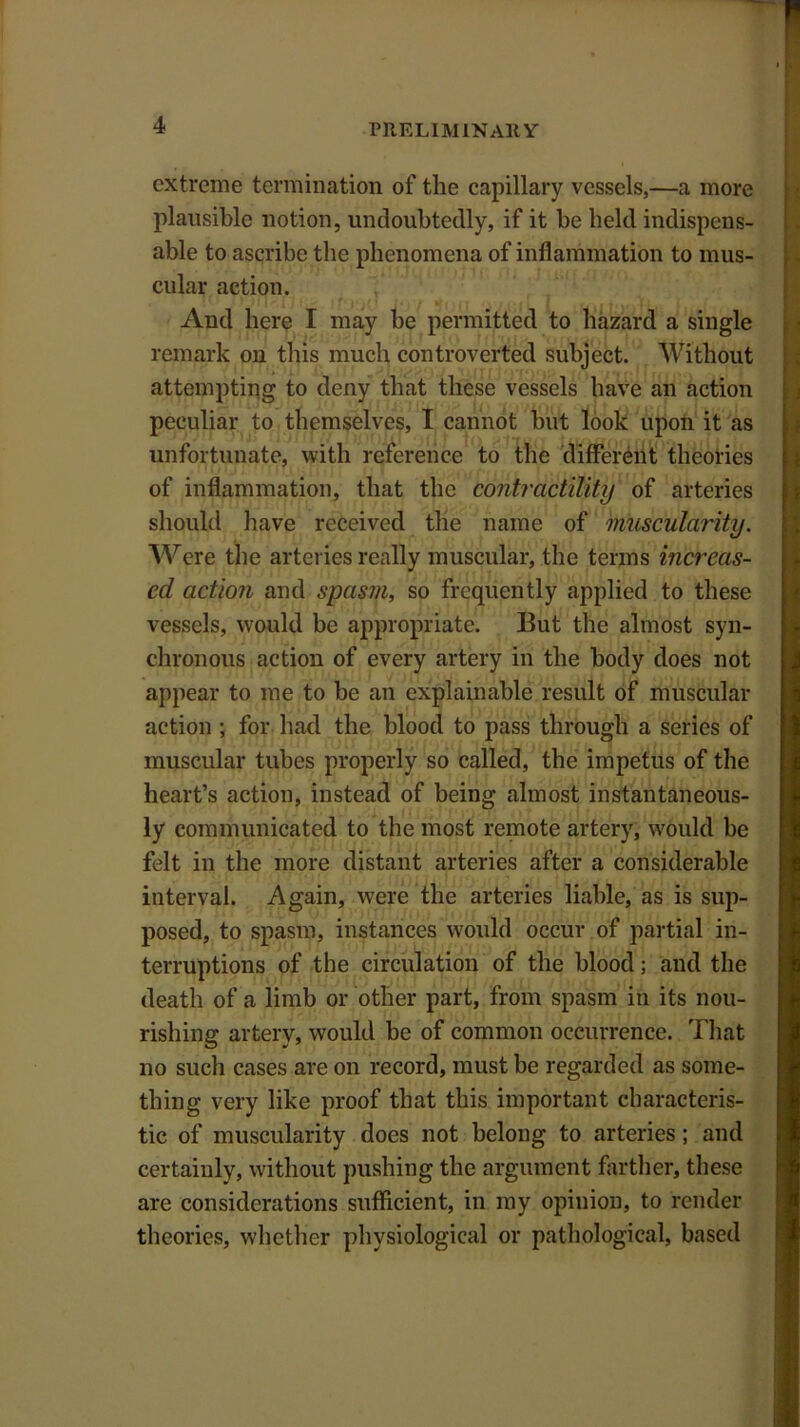 extreme termination of the capillary vessels,—a more plausible notion, undoubtedly, if it be held indispens- able to ascribe the phenomena of inflammation to mus- cular action. And here I may be permitted to hazard a single remark on this much controverted subject. Without attempting to deny that these vessels have an action peculiar to themselves, I cannot hut look upon it as unfortunate, with reference to the different theories of inflammation, that the contractility of arteries should have received the name of muscularity. A\rere the arteries really muscular, the terms increas- ed action and spasm, so frequently applied to these vessels, would be appropriate. But the almost syn- chronous action of every artery in the body does not appear to me to be an explainable result of muscular action ; for had the blood to pass through a series of muscular tubes properly so called, the impetus of the heart’s action, instead of being almost instantaneous- ly communicated to the most remote artery, would be felt in the more distant arteries after a considerable interval. Again, were the arteries liable, as is sup- posed, to spasm, instances would occur of partial in- terruptions of the circulation of the blood; and the death of a limb or other part, from spasm in its nou- rishing artery, would be of common occurrence. That no such cases are on record, must be regarded as some- thing very like proof that this important characteris- tic of muscularity does not belong to arteries; and certainly, without pushing the argument farther, these are considerations sufficient, in my opinion, to render theories, whether physiological or pathological, based