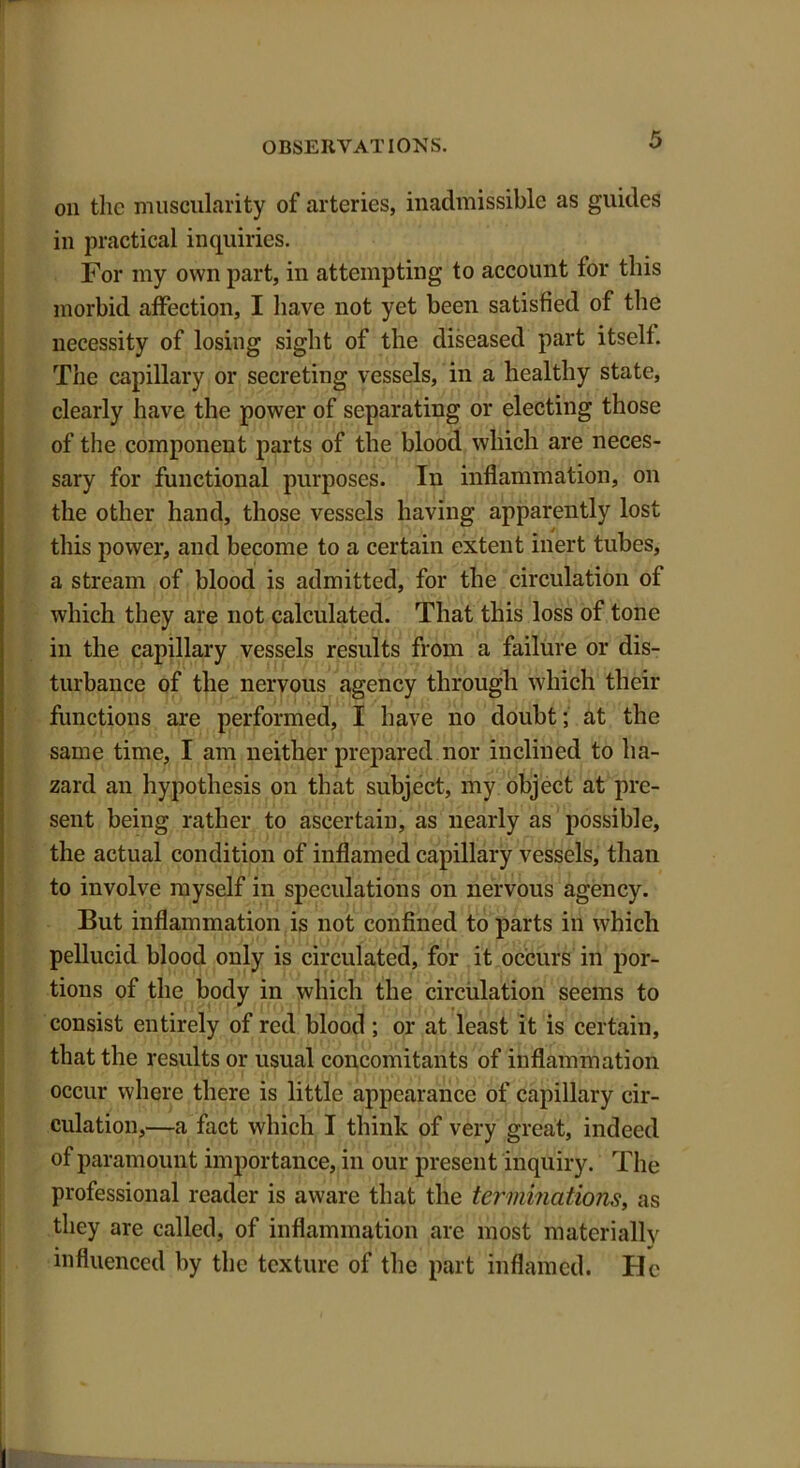 on the muscularity of arteries, inadmissible as guides in practical inquiries. For my own part, in attempting to account tor this morbid affection, I have not yet been satisfied of the necessity of losing sight of the diseased part itself. The capillary or secreting vessels, in a healthy state, clearly have the power of separating or electing those of the component parts of the blood which are neces- sary for functional purposes. In inflammation, on the other hand, those vessels having apparently lost this power, and become to a certain extent inert tubes, a stream of blood is admitted, for the circulation of which they are not calculated. That this loss of tone in the capillary vessels results from a failure or dis- turbance of the nervous agency through which their functions are performed, I have no doubt; at the same time, I am neither prepared nor inclined to ha- zard an hypothesis on that subject, my object at pre- sent being rather to ascertain, as nearly as possible, the actual condition of inflamed capillary vessels, than to involve myself in speculations on nervous agency. But inflammation is not confined to parts in which pellucid blood only is circulated, for it occurs in por- tions of the body in which the circulation seems to consist entirely of red blood ; or at least it is certain, that the results or usual concomitants of inflammation occur where there is little appearance of capillary cir- culation,—a fact which I think of very great, indeed of paramount importance, in our present inquiry. The professional reader is aware that the terminations, as they are called, of inflammation are most materially influenced by the texture of the part inflamed. He