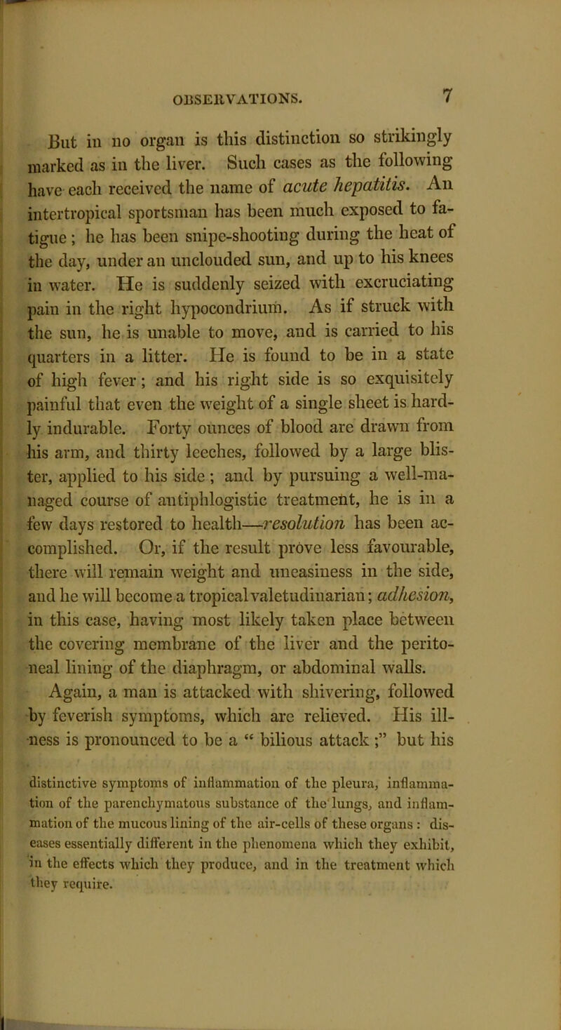 But in no organ is this distinction so strikingly marked as in the liver. Such cases as the following have each received the name of acute hepatitis. An intertropical sportsman has been much exposed to fa- tigue ; he has been snipe-shooting during the heat of the day, under an unclouded sun, and up to his knees iu water. He is suddenly seized with excruciating pain in the right hypocondrium. As if struck with the sun, he is unable to move, and is carried to his quarters in a litter. He is found to be in a state of high fever; and his right side is so exquisitely painful that even the weight of a single sheet is hard- ly indurable. Forty ounces of blood are drawn from his arm, and thirty leeches, followed by a large blis- ter, applied to his side ; and by pursuing a well-ma- naged course of antiphlogistic treatment, he is in a few days restored to health—resolution has been ac- complished. Or, if the result prove less favourable, there will remain weight and uneasiness in the side, and he will become a tropical valetudinarian; adhesion, in this case, having most likely taken place between the covering membrane of the liver and the perito- neal lining of the diaphragm, or abdominal walls. Again, a man is attacked with shivering, followed by feverish symptoms, which are relieved. His ill- ness is pronounced to be a “ bilious attackbut his distinctive symptoms of inflammation of the pleura, inflamma- tion of the parenchymatous substance of the'lungs, and inflam- mation of the mucous lining of the air-cells of these organs : dis- eases essentially different in the phenomena which they exhibit, in the effects which they produce, and in the treatment which they require.