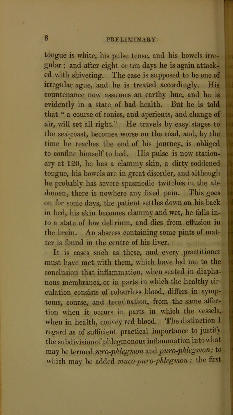 tongue is white, his pulse tense, and his bowels irre- gular ; and after eight or ten days he is again attack- ed with shivering. The case is supposed to be one of irregular ague, and he is treated accordingly. His countenance now assumes an earthy hue, and he is evidently in a state of bad health. But he is told that “ a course of tonics, and aperients, and change of air, will set all right.” He travels by easy stages to the sea-coast, becomes worse on the road, and, by the time he reaches the end of his journey, is obliged to confine himself to bed. His pulse is now station- ary at 120, he has a clammy skin, a dirty soddened tongue, his bowels are in great disorder, and although he probably has severe spasmodic twitches in the ab- domen, there is nowhere any fixed pain. This goes on for some days, the patient settles down on his hack in bed, his skin becomes clammy and wet, he falls in- to a state of low delirium, and dies from effusion in the brain. An abscess containing some pints of mat- ter is found in the centre of his liver. It is cases such as these, and every practitioner must have met with them, which have led me to the conclusion that inflammation, when seated in diapha- nous membranes, or in parts in which the healthy cir- culation consists of colourless blood, differs in symp- toms, course, and termination, from the same affec- tion when it occurs in parts in which the vessels, when in health, convey red blood. The distinction I regard as of sufficient practical importance to justify the subdivision of phlegmonous inflammation into what may be termed sero-phhgmon and puro-phlcgmon; to which may be added mvco-puro-phlcgmon; the first