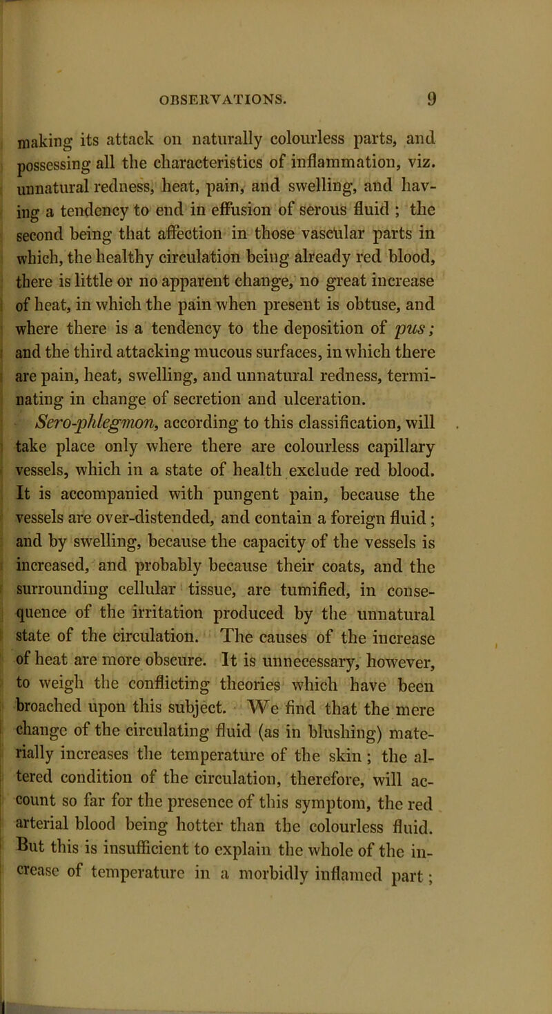 making its attack on naturally colourless parts, and possessing all the characteristics of inflammation, viz. unnatural redness, heat, pain, and swelling, and hav- ing a tendency to end in effusion of serous fluid ; the second being that affection in those vascular parts in which, the healthy circulation being already red blood, there is little or no apparent change, no great increase of heat, in which the pain when present is obtuse, and where there is a tendency to the deposition of pus; and the third attacking mucous surfaces, in which there are pain, heat, swelling, and unnatural redness, termi- nating in change of secretion and ulceration. ' Sero-phlegmon, according to this classification, will take place only where there are colourless capillary vessels, which in a state of health exclude red blood. It is accompanied with pungent pain, because the vessels are over-distended, and contain a foreign fluid; and by swelling, because the capacity of the vessels is increased, and probably because their coats, and the surrounding cellular tissue, are tumified, in conse- quence of the irritation produced by the unnatural state of the circulation. The causes of the increase of heat are more obscure. It is unnecessary, however, to weigh the conflicting theories which have been broached upon this subject. We find that the mere change of the circulating fluid (as in blushing) mate- rially increases the temperature of the skin ; the al- tered condition of the circulation, therefore, will ac- count so far for the presence of this symptom, the red arterial blood being hotter than the colourless fluid. But this is insufficient to explain the whole of the in- crease of temperature in a morbidly inflamed part; I