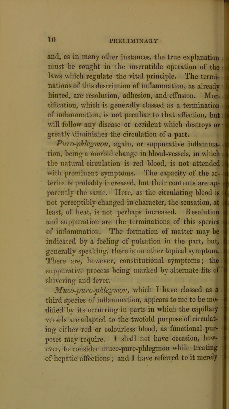 and, as in many other instances, the true explanation q must he sought in the inscrutible operation of the J laws which regulate the vital principle. The termi- nations of this description of inflammation, as already ;j hinted, are resolution, adhesion, and effusion. Mor- | tification, which is generally classed as a termination i;j of inflammation, is not peculiar to that affection, but i will follow any disease or accident which destroys or < greatly diminishes the circulation of a part. Pui'o-phlegmon, again, or suppurative inflamma- • tion, being a morbid change in blood-vessels, in which i the natural circulation is red blood, is not attended with prominent symptoms. The capacity of the ar- ■ teries is probably increased, but their contents are apt- ■ parently the same. Here, as the circulating blood is . not perceptibly changed in character, the sensation, at least, of heat, is not perhaps increased. Resolution ! and suppuration are the terminations of this species i of inflammation. The formation of matter may be : indicated by a feeling of pulsation in the part, but, generally speaking, there is no other topical symptom. There are, however, constitutional symptoms; the suppurative process being marked by alternate fits of shivering and fever. 3Iuco-puro-phlegmon, which I have classed as a third species of inflammation, appears to me to be mo- dified by its occurring in parts in which the capillary vessels are adapted to the twofold purpose of circulat- ing either red or colourless blood, as functional pur- poses may require. I shall not have occasion, how- ever, to consider muco-puro-phlegmon while treating of hepatic affections; and I have referred to it merely