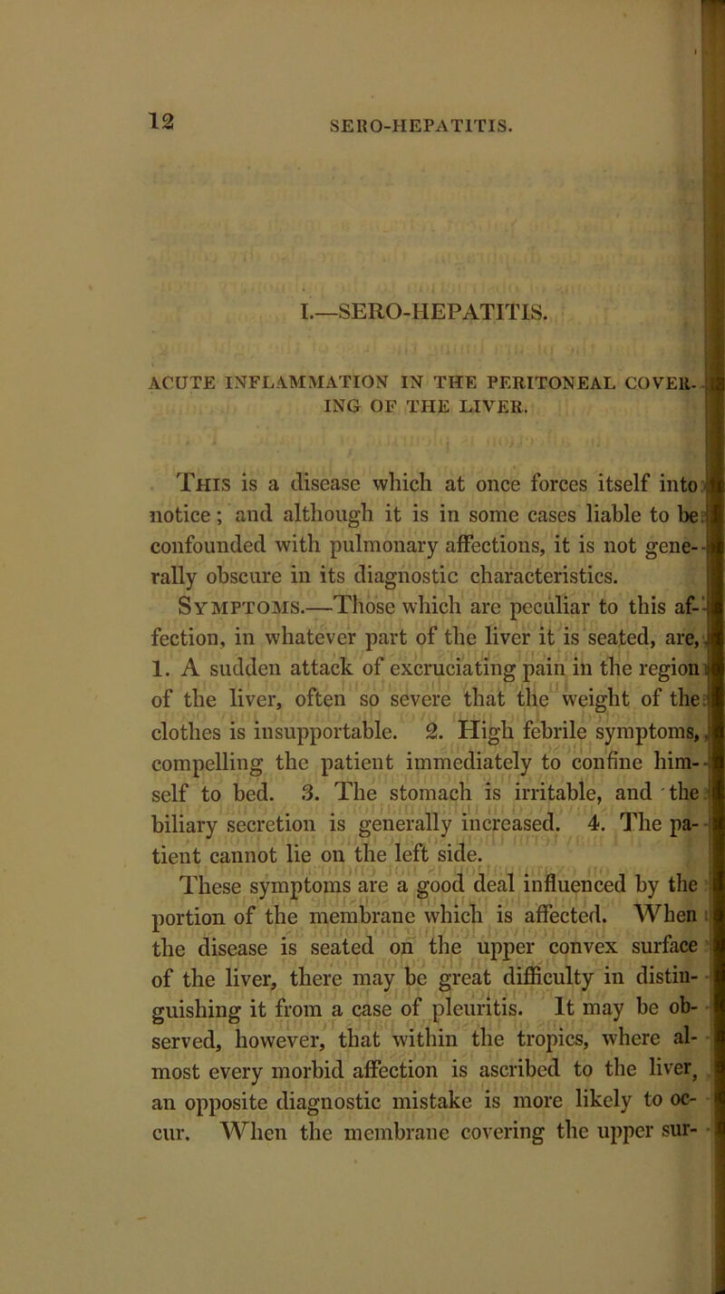 I.—SERO-HEPATITIS. ACUTE INFLAMMATION IN THE PERITONEAL COVER-- ING OF THE LIVER. This is a disease which at once forces itself into notice; and although it is in some cases liable to be.i; confounded with pulmonary affections, it is not gene- rally obscure in its diagnostic characteristics. Symptoms.—Those which are peculiar to this af- fection, in whatever part of the liver it is seated, are, i 1. A sudden attack of excruciating pain in the region 1 of the liver, often so severe that the weight of the J clothes is insupportable. 2. High febrile symptoms, , compelling the patient immediately to confine him-4 self to bed. 3. The stomach is irritable, and ' the biliary secretion is generally increased. 4. The pa- tient cannot lie on the left side. These symptoms are a good deal influenced by the portion of the membrane which is affected. When the disease is seated on the upper convex surface of the liver, there may be great difficulty in distin- guishing it from a case of pleuritis. It may be ob- served, however, that within the tropics, where al- most every morbid affection is ascribed to the liver} an opposite diagnostic mistake is more likely to oc- cur. When the membrane covering the upper sur-
