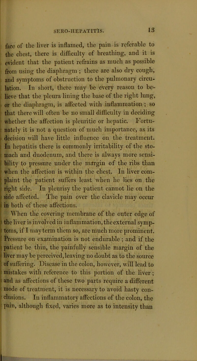 face of the liver is inflamed, the pain is referable to the chest, there is difficulty of breathing, and it is evident that the patient refrains as much as possible from using the diaphragm ; there are also dry cough, and symptoms of obstruction to the pulmonary circu- lation. In short, there may be every reason to be- lieve that the pleura lining the base of the right lung, or the diaphragm, is affected with inflammation ; so that there will often be no small difficulty in deciding whether the affection is pleuritic or hepatic. Fortu- nately it is not a question of much importance, as its decision will have little influence on the treatment. In hepatitis there is commonly irritability of the sto- mach and duodenum, and there is ahvays more sensi- bility to pressure under the margin of the ribs than when the affection is within the chest. In liver com- plaint the patient suffers least when he lies on the right side. In pleurisy the patient cannot lie on the side affected. The pain over the clavicle may occur in both of these affections. When the covering membrane of the outer edge of the liver is involved in inflammation, the external symp- toms, if I may term them so, are much more prominent. Pressure on examination is not endurable ; and if the patient be thin, the painfully sensible margin of the liver may be perceived, leaving no doubt as to the source of suffering. Disease in the colon, however, will lead to mistakes with reference to this portion of the liver ; and as affections of these two parts require a different mode of treatment, it is necessary to avoid hasty con- clusions. In inflammatory affections of the colon, the pain, although fixed, varies more as to intensity than