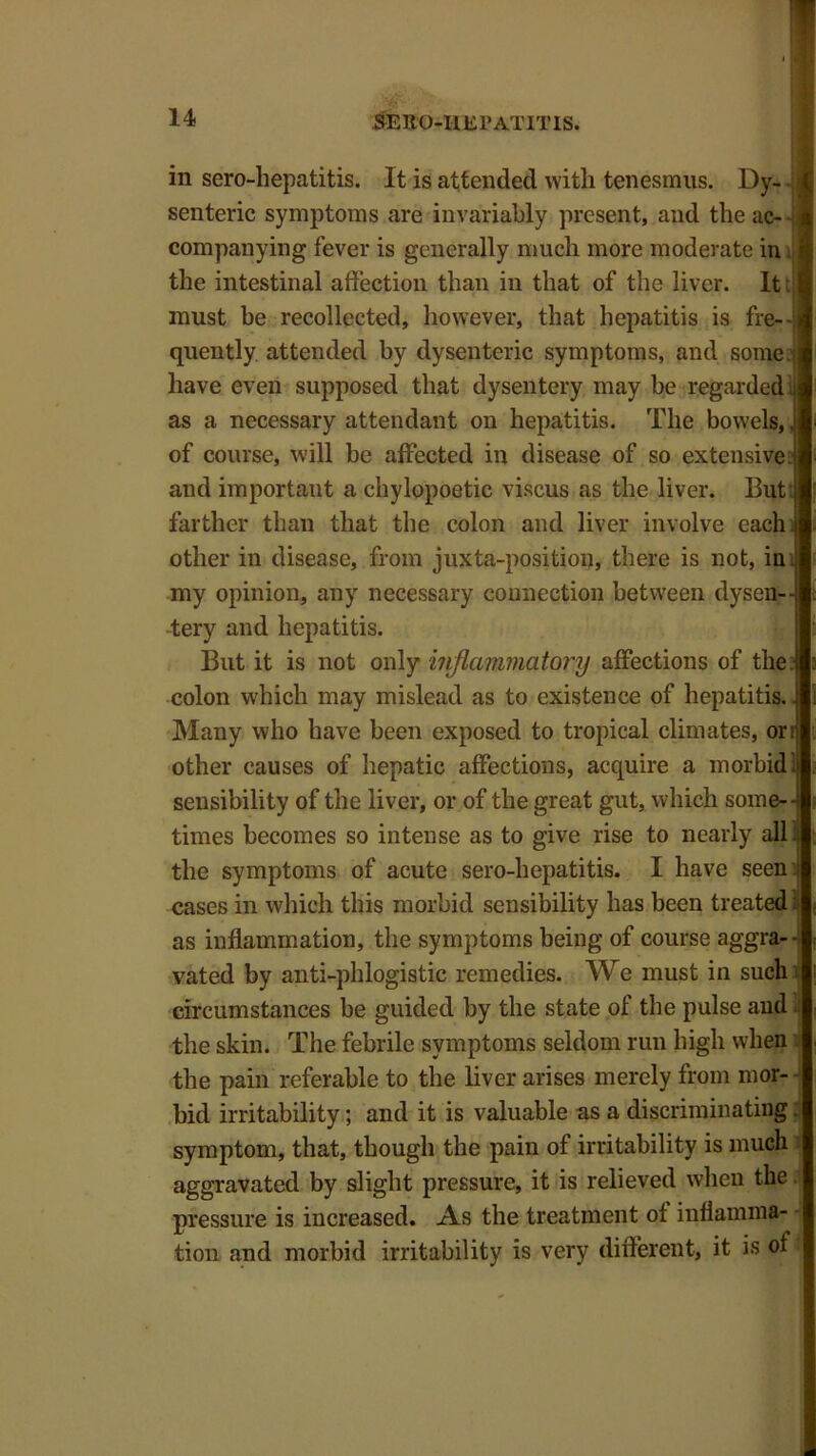 SERO-IIii 1* ATIT IS. in sero-hepatitis. It is attended with tenesmus. Dy-. senteric symptoms are invariably present, and the ac--j companying fever is generally much more moderate in the intestinal affection than in that of the liver. It: must be recollected, however, that hepatitis is fre- quently attended by dysenteric symptoms, and some: have even supposed that dysentery may be regarded.! as a necessary attendant on hepatitis. The bowels,, of course, will be affected in disease of so extensive: and important a chylopoetic viscus as the liver. But farther than that the colon and liver involve each j other in disease, from juxta-position, there is not, in my opinion, any necessary connection between dysen- tery and hepatitis. But it is not only inflammatory affections of the: colon which may mislead as to existence of hepatitis.. Many who have been exposed to tropical climates, or:j other causes of hepatic affections, acquire a morbid1;! sensibility of the liver, or of the great gut, which some- times becomes so intense as to give rise to nearly allij the symptoms of acute sero-hepatitis. I have seen ! cases in which this morbid sensibility has been treated as inflammation, the symptoms being of course aggra- vated by anti-phlogistic remedies. We must in such circumstances be guided by the state of the pulse and the skin. The febrile symptoms seldom run high when the pain referable to the liver arises merely from mor- bid irritability; and it is valuable as a discriminating symptom, that, though the pain of irritability is much aggravated by slight pressure, it is relieved when the pressure is increased. As the treatment of inflamma- tion and morbid irritability is very different, it is of