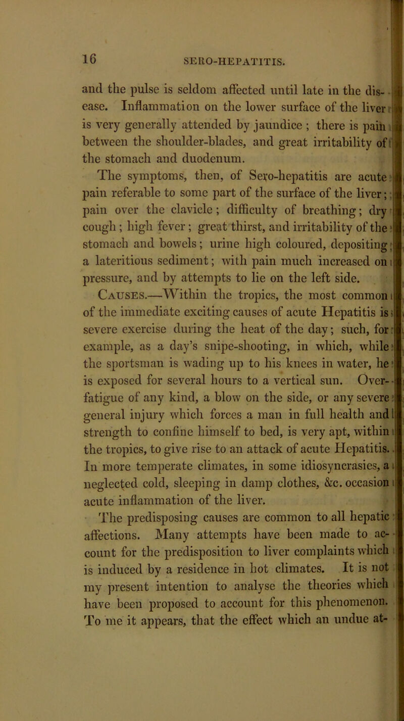 and the pulse is seldom affected until late in the dis- ease. Inflammation on the lower surface of the liver is very generally attended by jaundice ; there is pain | between the shoulder-blades, and great irritability of tt the stomach and duodenum. The symptoms, then, of Sevo-hepatitis are acute pain referable to some part of the surface of the liver;; pain over the clavicle; difficulty of breathing; dry cough ; high fever ; great thirst, and irritability of the1 stomach and bowels; urine high coloured, depositing: a lateritious sediment; with pain much increased on i pressure, and by attempts to lie on the left side. Causes.—Within the tropics, the most common i of the immediate exciting causes of acute Hepatitis is< severe exercise during the heat of the day; such, for example, as a day’s snipe-shooting, in which, while I the sportsmau is wading up to his knees in water, he ■ is exposed for several hours to a vertical sun. Over-- fatigue of any kind, a blow on the side, or any severe ■ general injury which forces a man in full health and I strength to confine himself to bed, is very apt, within 1 the tropics, to give rise to an attack of acute Hepatitis, i In more temperate climates, in some idiosyncrasies, a 4 neglected cold, sleeping in damp clothes, &c. occasion i acute inflammation of the liver. The predisposing causes are common to all hepatic affections. Many attempts have been made to ac- • count for the predisposition to liver complaints which is induced by a residence in hot climates. It is not my present intention to analyse the theories which have been proposed to account for this phenomenon. To me it appears, that the effect which an undue at-