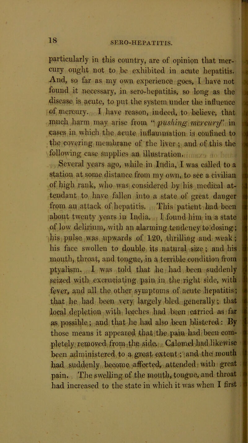 particularly in this country, are of opinion that mer- cury ought not to be exhibited in acute hepatitis. And, so far as my own experience goes, I have not found it necessary, in sero-hepatitis, so long as the disease is acute, to put the system under the influence of mercury. I have reason, indeed, to believe, that much harm may arise from “ pushing mercury” in cases in which the acute inflammation is confined to the covering membrane of the liver ; and of this the following case supplies an illustration. Several years ago, while in India, I was called to a station at some distance from my own, to see a civilian of high rank, who was considered by his medical at- tendant to have fallen into a state of great danger from an attack of hepatitis. This patient had been about twenty years iu India. I found him in a state of low delirium, with an alarming tendency to dosing; his pulse was upwards of 120, thrilling and weak; his face swollen to double its natural size ; and his mouth, throat, and tongue, in a terrible condition from ptyalism. I was told that he had been suddenly seized with excruciating pain in the right side, with fever, and all the other symptoms of acute hepatitis; that he had been very largely bled generally; that local depletion with leeches had been carried as far as possible; and that he had also been blistered: By those means it appeared that the pain had been com- pletely removed from the side. Calomel had likewise been administered to a great extent; and tile mouth had suddenly become affected, attended with great pain. The swelling of the mouth, tongue, and throat had increased to the state in which it was when I first